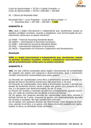 Custo de Oportunidade = 22,5% x Capital Investido =>
Custo de Oportunidade = 22,5% x 800.000 = 180.000

III – Cálculo do Resultado Real:

Resultado Real = Lucro Projetado – Custo de Oportunidade =>
   Resultado Real = 187.500 – 180.000 = 7.500

GABARITO: B

101. Qual o órgão internacional e independente que, atualmente, estuda os
padrões contábeis mundiais, visando a estabelecer uma harmonização de pro-
cedimentos válida para os países membros?

(a) FASB – Financial Accouting Standards Board.
(b) IOSCO – International of Securities Comiission.
(c) IASB – International Accouting Standards Board.
(d) IFAC – International Federation of Accoutants.
(e) OECD – Organization for Economic Cooperation and Development.

Resolução

IASB => órgão internacional e independente que, atualmente, estuda
os padrões contábeis mundiais, visando a estabelecer uma harmoniza-
ção de procedimentos válida para os países membros.

GABARITO: C

102. Um dos critérios analisados pelos órgãos internacionais de contabilidade
diz respeito aos gastos com pesquisa e desenvolvimento. Qual o tratamento
contábil internacional recomendado para esses gastos?

(a) Deverão ser capitalizados como Ativo e amortizados durante o período es-
perado de futuros benefícios econômicos, não superiores a 10 anos.
(b) Deverão ser capitalizados como Ativo e amortizados durante o período es-
perado de benefícios futuros, sendo o prazo dos gastos com pesquisa de 5 a-
nos, e o de gastos com desenvolvimento, de até 10 anos.
(c) Devem ser levados a resultado do exercício imediatamente, quando incorri-
dos, em razão da incerteza dos benefícios econômicos futuros.
(d) Os gastos com pesquisa deverão ser capitalizados como Ativo durante o
período mínimo de 5 anos, enquanto os gastos com desenvolvimento deverão
ser levados a resultado, tão logo tenham sido incorridos.
(e) Os gastos com pesquisa deverão ser reconhecidos como Despesa do Exer-
cício, quando incorridos, e os gastos com desenvolvimento poderão ser capita-
lizados no Ativo, se atendidas certas condições.




Prof. José Jayme Moraes Junior – Contabilidade Geral em Exercícios – Div. Bancas 46
 