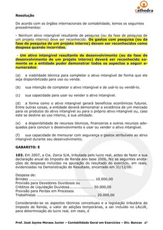 Resolução

De acordo com os órgãos internacionais de contabilidade, temos os seguintes
procedimentos:

- Nenhum ativo intangível resultante de pesquisa (ou da fase de pesquisa de
um projeto interno) deve ser reconhecido. Os gastos com pesquisa (ou da
fase de pesquisa de um projeto interno) devem ser reconhecidos como
despesa quando incorridos.

 - Um ativo intangível resultante de desenvolvimento (ou da fase de
desenvolvimento de um projeto interno) deverá ser reconhecido so-
mente se a entidade puder demonstrar todos os aspectos a seguir e-
numerados:

(a) a viabilidade técnica para completar o ativo intangível de forma que ele
seja disponibilizado para uso ou venda.

(b)    sua intenção de completar o ativo intangível e de usá-lo ou vendê-lo.

(c)    sua capacidade para usar ou vender o ativo intangível.

(d) a forma como o ativo intangível gerará benefícios econômicos futuros.
Entre outras coisas, a entidade deverá demonstrar a existência de um mercado
para os produtos do ativo intangível ou para o próprio ativo intangível ou, caso
este se destine ao uso interno, a sua utilidade.

(e) a disponibilidade de recursos técnicos, financeiros e outros recursos ade-
quados para concluir o desenvolvimento e usar ou vender o ativo intangível.

(f)   sua capacidade de mensurar com segurança o gastos atribuíveis ao ativo
intangível durante seu desenvolvimento.

GABARITO: E

103. Em 2007, a Cia. Zarca S/A, tributada pelo lucro real, antes de fazer a sua
declaração anual do Imposto de Renda ano base 2006, fez as seguintes anota-
ções de despesas incluídas na apuração do resultado do exercício, em reais,
evidenciadas na Demonstração do Resultado, encerrado em 31/12/06:

Despesa de:
Brindes ....................................................... 10.000,00
Provisão para Devedores Duvidosos ou
Créditos de Liquidação Duvidosa.................... 50.000,00
Provisão para Perdas em Processos
Trabalhistas .................................................. 20.000,00

Considerando-se os aspectos técnicos conceituais e a legislação tributária do
Imposto de Renda, o valor de adições temporárias, a ser incluído no LALUR,
para determinação do lucro real, em reais, é


Prof. José Jayme Moraes Junior – Contabilidade Geral em Exercícios – Div. Bancas 47
 