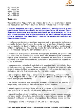 (a) 20.000,00
(b) 30.000,00
(c) 60.000,00
(d) 70.000,00
(e) 80.000,00

Resolução

De acordo com o Regulamento do Imposto de Renda, são exemplos de despe-
sas indedutíveis para fins de apuração do lucro real (adições ao lucro líquido):

- custos, despesas, encargos, perdas, provisões, participações e quais-
quer outros valores deduzidos do lucro líquido que, de acordo com a
legislação tributária, não sejam dedutíveis na determinação do lucro
real. São exemplos: resultados negativos de equivalência patrimonial,
custo e despesas não dedutíveis, como as provisões para créditos de
liquidação duvidosa.

- resultados, rendimentos, receitas e quaisquer outros valores não incluídos na
apuração do lucro líquido que, de acordo com a legislação tributária, devam
ser computados na determinação do lucro real. São exemplos: ajustes decor-
rentes de aplicação de métodos de preços de transferência, lucros auferidos
por controladas e coligadas domiciliadas no exterior.

- ressalvadas as disposições especiais da legislação tributária, as quantias tira-
das dos lucros ou de quaisquer fundos ainda não tributados para aumento do
capital, para distribuição de quaisquer interesses ou destinadas a reservas,
quaisquer que sejam as designações que tiverem, inclusive lucros suspensos e
lucros acumulados;

- os pagamentos efetuados à sociedade civil quando esta for controlada, direta
ou indiretamente, por pessoas físicas que sejam diretores, gerentes, controla-
dores da pessoa jurídica que pagar ou creditar os rendimentos, bem como pelo
cônjuge ou parente de primeiro grau das referidas pessoas;

- os encargos de depreciação, apropriados contabilmente, correspondentes ao
bem já integralmente depreciado em virtude de gozo de incentivos fiscais pre-
vistos na legislação tributária;

- as perdas incorridas em operações iniciadas e encerradas no mesmo dia
(day-trade), realizadas em mercado de renda fixa ou variável;

- as despesas com alimentação de sócios, acionistas e administradores, ressal-
vada a hipótese em que são consideradas salário indiretos;

- as contribuições não compulsórias, exceto as destinadas a custear seguros e
planos de saúde, e benefícios complementares assemelhados aos da previdên-
cia social, instituídos em favor de empregados e dirigentes da pessoa jurídica;

- as doações, exceto as referidas nos art. 365 e 371 do RIR/99;


Prof. José Jayme Moraes Junior – Contabilidade Geral em Exercícios – Div. Bancas 48
 