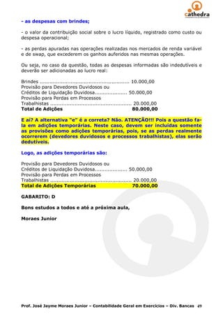 - as despesas com brindes;

- o valor da contribuição social sobre o lucro líquido, registrado como custo ou
despesa operacional;

- as perdas apuradas nas operações realizadas nos mercados de renda variável
e de swap, que excederem os ganhos auferidos nas mesmas operações.

Ou seja, no caso da questão, todas as despesas informadas são indedutíveis e
deverão ser adicionadas ao lucro real:

Brindes ....................................................... 10.000,00
Provisão para Devedores Duvidosos ou
Créditos de Liquidação Duvidosa.................... 50.000,00
Provisão para Perdas em Processos
Trabalhistas .................................................. 20.000,00
Total de Adições                                                80.000,00

E aí? A alternativa “e” é a correta? Não. ATENÇÃO!!! Pois a questão fa-
la em adições temporárias. Neste caso, devem ser incluídas somente
as provisões como adições temporárias, pois, se as perdas realmente
ocorrerem (devedores duvidosos e processos trabalhistas), elas serão
dedutíveis.

Logo, as adições temporárias são:

Provisão para Devedores Duvidosos ou
Créditos de Liquidação Duvidosa.................... 50.000,00
Provisão para Perdas em Processos
Trabalhistas .................................................. 20.000,00
Total de Adições Temporárias                                   70.000,00

GABARITO: D

Bons estudos a todos e até a próxima aula,

Moraes Junior




Prof. José Jayme Moraes Junior – Contabilidade Geral em Exercícios – Div. Bancas 49
 