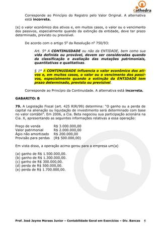Corresponde ao Princípio do Registro pelo Valor Original. A alternativa
      está incorreta.

(e) o valor econômico dos ativos e, em muitos casos, o valor ou o vencimento
dos passivos, especialmente quando da extinção da entidade, deve ter prazo
determinado, previsto ou previsível.

      De acordo com o artigo 5o da Resolução no 750/93:

            Art. 5º A CONTINUIDADE ou não da ENTIDADE, bem como sua
            vida definida ou provável, devem ser consideradas quando
            da classificação e avaliação das mutações patrimoniais,
            quantitativas e qualitativas.

            § 1º A CONTINUIDADE influencia o valor econômico dos ati-
            vos e, em muitos casos, o valor ou o vencimento dos passi-
            vos, especialmente quando a extinção da ENTIDADE tem
            prazo determinado, previsto ou previsível.

      Corresponde ao Princípio da Continuidade. A alternativa está incorreta.

GABARITO: B

79. A Legislação Fiscal (art. 425 RIR/99) determina: “O ganho ou a perda de
capital na alienação ou liquidação de investimento será determinado com base
no valor contábil”. Em 2006, a Cia. Beta negociou sua participação acionária na
Cia. X, apresentando as seguintes informações relativas a essa operação:

Preço de venda          R$ 3.000.000,00
Valor patrimonial       R$ 2.000.000,00
Ágio não amortizado     R$ 200.000,00
Provisão para perdas    (R$ 500.000,00)

Em vista disso, a operação acima gerou para a empresa um(a)

(a) ganho de R$ 1.500.000,00.
(b) ganho de R$ 1.300.000,00.
(c) ganho de R$ 300.000,00.
(d) perda de R$ 500.000,00.
(e) perda de R$ 1.700.000,00.




Prof. José Jayme Moraes Junior – Contabilidade Geral em Exercícios – Div. Bancas   5
 