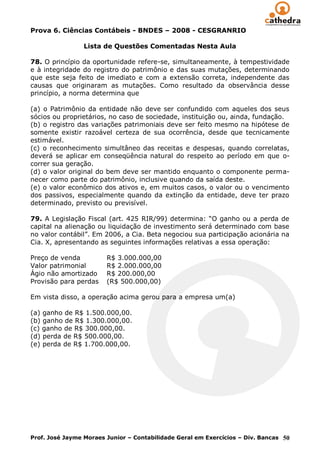 Prova 6. Ciências Contábeis - BNDES – 2008 - CESGRANRIO

                 Lista de Questões Comentadas Nesta Aula

78. O princípio da oportunidade refere-se, simultaneamente, à tempestividade
e à integridade do registro do patrimônio e das suas mutações, determinando
que este seja feito de imediato e com a extensão correta, independente das
causas que originaram as mutações. Como resultado da observância desse
princípio, a norma determina que

(a) o Patrimônio da entidade não deve ser confundido com aqueles dos seus
sócios ou proprietários, no caso de sociedade, instituição ou, ainda, fundação.
(b) o registro das variações patrimoniais deve ser feito mesmo na hipótese de
somente existir razoável certeza de sua ocorrência, desde que tecnicamente
estimável.
(c) o reconhecimento simultâneo das receitas e despesas, quando correlatas,
deverá se aplicar em conseqüência natural do respeito ao período em que o-
correr sua geração.
(d) o valor original do bem deve ser mantido enquanto o componente perma-
necer como parte do patrimônio, inclusive quando da saída deste.
(e) o valor econômico dos ativos e, em muitos casos, o valor ou o vencimento
dos passivos, especialmente quando da extinção da entidade, deve ter prazo
determinado, previsto ou previsível.

79. A Legislação Fiscal (art. 425 RIR/99) determina: “O ganho ou a perda de
capital na alienação ou liquidação de investimento será determinado com base
no valor contábil”. Em 2006, a Cia. Beta negociou sua participação acionária na
Cia. X, apresentando as seguintes informações relativas a essa operação:

Preço de venda          R$ 3.000.000,00
Valor patrimonial       R$ 2.000.000,00
Ágio não amortizado     R$ 200.000,00
Provisão para perdas    (R$ 500.000,00)

Em vista disso, a operação acima gerou para a empresa um(a)

(a) ganho de R$ 1.500.000,00.
(b) ganho de R$ 1.300.000,00.
(c) ganho de R$ 300.000,00.
(d) perda de R$ 500.000,00.
(e) perda de R$ 1.700.000,00.




Prof. José Jayme Moraes Junior – Contabilidade Geral em Exercícios – Div. Bancas 50
 