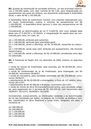 83. Quando da constituição da sociedade anônima, um dos acionistas subscre-
veu 1.150.000 ações, com valor nominal de R$ 1,00, para integralização em
equipamentos aos quais ele atribuiu, em documento endereçado à Assembléia
Geral, o valor de R$ 1.145.000,00.

A Assembléia Geral de subscritores nomeou uma empresa especializada que,
em laudo fundamentado, avaliou o conjunto de equipamentos em R$
1.160.000,00. A Assembléia Geral aprovou o valor dos equipamentos em R$
1.148.000,00.

Considerando as determinações da Lei n o 6.404/76, com nova redação dada
pelas Leis nos 9.457/97 e 10.303/01, a integralização do capital deve ser con-
siderada pelo valor, em reais, de

(a) 1.145.000,00, atribuído pelo subscritor.
(b) 1.148.000,00, aprovado pela assembléia geral.
(c) 1.150.000,00, sendo a diferença, de R$ 10.000,00, ressarcida ao subscri-
tor.
(d) 1.150.000,00, sendo esse valor atribuído aos equipamentos, não havendo
ressarcimento.
(e) 1.160.000,00, sendo a diferença, de R$ 10.000,00, considerada como ágio
na subscrição.

84. A Comercial de Papéis S/A, em dezembro de 2006, praticou os seguintes
atos:

• venda de veículo do Imobilizado, para acionista, por R$ 80.000,00, venci-
mento 30/06/07;
• venda de condicionador de ar do Imobilizado, para empregado, por R$
50.000,00, vencimento 30/06/07;
• venda de mercadoria, para sociedade controlada, por R$ 120.000,00, venci-
mento 30/06/07;
• adiantamento de R$ 60.000,00 a empregados, a título de 13º salário, venci-
mento 20/11/07;
• adiantamento de R$ 40.000,00 a diretores, vencimento 20/11/07;
• venda de imóvel do Ativo Permanente/Investimentos, para sociedade coliga-
da, para pagamento em 4 parcelas de R$ 250.000,00, com vencimento para
30/06/07; 30/12/07; 30/06/08 e 30/12/08.

Considerando, exclusivamente, as informações recebidas e as determinações
da Lei das Sociedades por Ações, no balanço de 31/12/06, os direitos a rece-
ber, classificados no Ativo Realizável a Longo Prazo, atingiram, em reais, o
montante de

(a) 500.000,00
(b) 620.000,00
(c) 1.120.000,00
(d) 1.240.000,00
(e) 1.290.000,00



Prof. José Jayme Moraes Junior – Contabilidade Geral em Exercícios – Div. Bancas 53
 