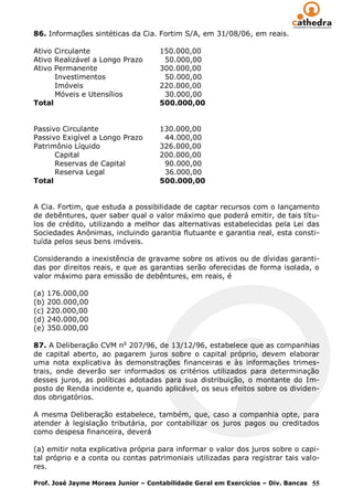 86. Informações sintéticas da Cia. Fortim S/A, em 31/08/06, em reais.

Ativo Circulante                    150.000,00
Ativo Realizável a Longo Prazo       50.000,00
Ativo Permanente                    300.000,00
      Investimentos                  50.000,00
      Imóveis                       220.000,00
      Móveis e Utensílios            30.000,00
Total                               500.000,00


Passivo Circulante                  130.000,00
Passivo Exigível a Longo Prazo       44.000,00
Patrimônio Líquido                  326.000,00
      Capital                       200.000,00
      Reservas de Capital            90.000,00
      Reserva Legal                  36.000,00
Total                               500.000,00


A Cia. Fortim, que estuda a possibilidade de captar recursos com o lançamento
de debêntures, quer saber qual o valor máximo que poderá emitir, de tais títu-
los de crédito, utilizando a melhor das alternativas estabelecidas pela Lei das
Sociedades Anônimas, incluindo garantia flutuante e garantia real, esta consti-
tuída pelos seus bens imóveis.

Considerando a inexistência de gravame sobre os ativos ou de dívidas garanti-
das por direitos reais, e que as garantias serão oferecidas de forma isolada, o
valor máximo para emissão de debêntures, em reais, é

(a) 176.000,00
(b) 200.000,00
(c) 220.000,00
(d) 240.000,00
(e) 350.000,00

87. A Deliberação CVM no 207/96, de 13/12/96, estabelece que as companhias
de capital aberto, ao pagarem juros sobre o capital próprio, devem elaborar
uma nota explicativa às demonstrações financeiras e às informações trimes-
trais, onde deverão ser informados os critérios utilizados para determinação
desses juros, as políticas adotadas para sua distribuição, o montante do Im-
posto de Renda incidente e, quando aplicável, os seus efeitos sobre os dividen-
dos obrigatórios.

A mesma Deliberação estabelece, também, que, caso a companhia opte, para
atender à legislação tributária, por contabilizar os juros pagos ou creditados
como despesa financeira, deverá

(a) emitir nota explicativa própria para informar o valor dos juros sobre o capi-
tal próprio e a conta ou contas patrimoniais utilizadas para registrar tais valo-
res.

Prof. José Jayme Moraes Junior – Contabilidade Geral em Exercícios – Div. Bancas 55
 