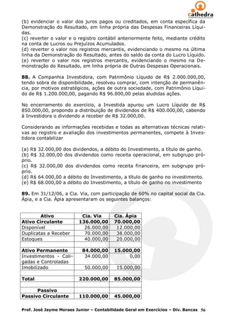 (b) evidenciar o valor dos juros pagos ou creditados, em conta específica da
Demonstração do Resultado, em linha própria das Despesas Financeiras Líqui-
das.
(c) reverter o valor e o registro contábil anteriormente feito, mediante crédito
na conta de Lucros ou Prejuízos Acumulados.
(d) reverter o valor nos registros mercantis, evidenciando o mesmo na última
linha da Demonstração do Resultado, antes do saldo da conta do Lucro Líquido.
(e) reverter o valor nos registros mercantis, evidenciando o mesmo na De-
monstração do Resultado, em linha própria de Outras Despesas Operacionais.

88. A Companhia Investidora, com Patrimônio Líquido de R$ 2.000.000,00,
tendo sobra de disponibilidade, resolveu comprar, com intenção de permanên-
cia, por motivos estratégicos, ações de outra sociedade, com Patrimônio Líqui-
do de R$ 1.200.000,00, pagando R$ 96.000,00 pelas aludidas ações.

No encerramento do exercício, a Investida apurou um Lucro Líquido de R$
850.000,00, propondo a distribuição de dividendos de R$ 400.000,00, cabendo
à Investidora o dividendo a receber de R$ 32.000,00.

Considerando as informações recebidas e todas as alternativas técnicas relati-
vas ao registro e avaliação dos investimentos permanentes, compete à Inves-
tidora contabilizar

(a) R$ 32.000,00 dos dividendos, a débito do Investimento, a título de ganho.
(b) R$ 32.000,00 dos dividendos como receita operacional, em subgrupo pró-
prio.
(c) R$ 32.000,00 dos dividendos como receita financeira, em subgrupo pró-
prio.
(d) R$ 64.000,00 a débito do Investimento, a título de ganho no investimento.
(e) R$ 68.000,00 a débito do Investimento, a título de ganho no investimento

89. Em 31/12/06, a Cia. Via, com participação de 60% no capital social da Cia.
Ápia, e a Cia. Ápia apresentaram os seguintes balanços:


        Ativo             Cia. Via       Cia. Ápia
Ativo Circulante         136.000,00      70.000,00
Disponível                 26.000,00      12.000,00
Duplicatas a Receber       70.000,00      38.000,00
Estoques                   40.000,00      20.000,00

Ativo Permanente           84.000,00     15.000,00
Investimentos - Coli-       34.000,00         0,00
gadas e Controladas
Imobilizado                 50.000,00     15.000,00

Total                    220.000,00      85.000,00

      Passivo
Passivo Circulante       110.000,00      45.000,00

Prof. José Jayme Moraes Junior – Contabilidade Geral em Exercícios – Div. Bancas 56
 