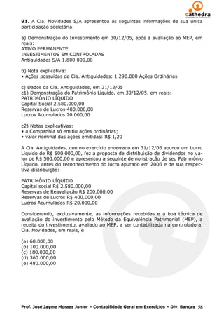 91. A Cia. Novidades S/A apresentou as seguintes informações de sua única
participação societária:

a) Demonstração do Investimento em 30/12/05, após a avaliação ao MEP, em
reais:
ATIVO PERMANENTE
INVESTIMENTOS EM CONTROLADAS
Antiguidades S/A 1.800.000,00

b) Nota explicativa:
• Ações possuídas da Cia. Antiguidades: 1.290.000 Ações Ordinárias

c) Dados da Cia. Antiguidades, em 31/12/05
c1) Demonstração do Patrimônio Líquido, em 30/12/05, em reais:
PATRIMÔNIO LÍQUIDO
Capital Social 2.580.000,00
Reservas de Lucros 400.000,00
Lucros Acumulados 20.000,00

c2) Notas explicativas:
• a Companhia só emitiu ações ordinárias;
• valor nominal das ações emitidas: R$ 1,20

A Cia. Antiguidades, que no exercício encerrado em 31/12/06 apurou um Lucro
Líquido de R$ 600.000,00, fez a proposta de distribuição de dividendos no va-
lor de R$ 500.000,00 e apresentou a seguinte demonstração de seu Patrimônio
Líquido, antes do reconhecimento do lucro apurado em 2006 e de sua respec-
tiva distribuição:

PATRIMÔNIO LÍQUIDO
Capital social R$ 2.580.000,00
Reservas de Reavaliação R$ 200.000,00
Reservas de Lucros R$ 400.000,00
Lucros Acumulados R$ 20.000,00

Considerando, exclusivamente, as informações recebidas e a boa técnica de
avaliação do investimento pelo Método da Equivalência Patrimonial (MEP), a
receita do investimento, avaliado ao MEP, a ser contabilizada na controladora,
Cia. Novidades, em reais, é

(a) 60.000,00
(b) 100.000,00
(c) 180.000,00
(d) 360.000,00
(e) 480.000,00




Prof. José Jayme Moraes Junior – Contabilidade Geral em Exercícios – Div. Bancas 58
 