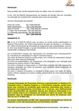 Resolução

Esta questão não consta explicitamente no edital, mas irei resolvê-la.

O art. 425 do RIR/99 (Regulamento do Imposto de Renda) fala em resultado
na alienação de investimento avaliado pelo custo de aquisição.

Vamos à Resolução da questão:

Preço de venda         R$ 3.000.000,00
Valor patrimonial      (R$ 2.000.000,00)
Ágio na Venda           R$ 1.000.000,00 (receita)
(-) Ágio não amortizado (R$ 200.000,00)
(+) Provisão para perdas R$ 500.000,00
Ganho                  R$ 1.300.000,00

GABARITO: B

80. A Lei no 6.404/76 definiu que, no Ativo, as contas serão classificadas, no
Balanço Patrimonial, em ordem decrescente de grau de liquidez e, no Passivo,
em ordem decrescente de prioridade de pagamento das exigibilidades. Coeren-
te com essa determinação, o grupo Resultados de Exercícios Futuros deve ser
classificado no Balanço Patrimonial:

(a) no Patrimônio Líquido, por representar um montante que, necessariamen-
te, transitará em resultados em algum momento futuro.
(b) antes do Passivo Exigível a longo prazo, em virtude de representar obriga-
ções sem data certa de realização.
(c) entre as exigibilidades, por representar uma obrigação a ser realizada pela
empresa em futuro incerto e não sabido.
(d) entre o Exigível a longo prazo e o Patrimônio Líquido, por não representar
qualquer obrigação por parte da empresa nem constituir parte integrante de
seu Patrimônio Líquido.
(e) entre o Passivo Circulante e o Exigível a longo prazo, em razão de repre-
sentar valores exigíveis em prazo incerto, proporcional ao ciclo operacional da
empresa.

Resolução

O grupo Resultado de Exercícios Futuros é apresentado no Balanço Pa-
trimonial entre o Passivo Exigível e o Patrimônio Líquido, sendo com-
posto das receitas já recebidas pela empresa, deduzidas dos custos e
despesas correspondentes incorridos ou a incorrer, que efetivamente
serão reconhecidas em períodos futuros por estarem associadas a al-
gum evento futuro ou à fluência do tempo e sobre as quais não haja
qualquer tipo de obrigação de devolução por parte da empresa (art.
181 da Lei no 6.404/76).

As contas classificadas no REF não representam obrigação por parte da
empresa e nem são pertencentes ao Patrimônio Líquido.


Prof. José Jayme Moraes Junior – Contabilidade Geral em Exercícios – Div. Bancas   6
 