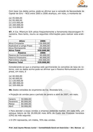 Com base nos dados acima, pode-se afirmar que a variação da Necessidade de
Capital de Giro – NCG entre 2005 e 2006 alcançou, em reais, o montante de

(a) 45.000,00
(b) 95.000,00
(c) 215.000,00
(d) 260.000,00
(e) 310.000,00

97. A Cia. Milenium S/A utiliza freqüentemente a ferramenta Alavancagem Fi-
nanceira. Para tanto, reuniu as seguintes informações para realizar esta análi-
se:

           Ativo                 2006
Ativo Circulante                136.000,00
Realizável a Longo Prazo         35.000,00
Ativo Permanente                150.000,00
Ativo Total                    320.000,00
          Passivo                2006
Passivo de Funcionamento         40.000,00
Passivo Financeiro               80.000,00
Patrimônio Líquido              200.000,00
Passivo Total                  320.000,00

Considerando-se que a empresa está aprimorando os conceitos de taxa de re-
torno, com os dados acima pode-se afirmar que o Passivo Remunerado da em-
presa, em reais, é

(a) 40.000,00
(b) 80.000,00
(c) 120.000,00
(d) 280.000,00
(e) 320.000,00

98. Dados extraídos do orçamento da Cia. Alvorada S/A.

• Projeção de vendas para o período de janeiro a abril de 2007, em reais.

Janeiro      50.000,00
Fevereiro    80.000,00
Março        60.000,00
Abril        50.000,00

• Para atender a essas vendas a empresa pretende manter, em cada mês, um
estoque básico de R$ 20.000,00 mais 80% do Custo dos Produtos Vendidos
(CPV) do mês seguinte.

• O CPV representa, em média, 70% das vendas.



Prof. José Jayme Moraes Junior – Contabilidade Geral em Exercícios – Div. Bancas 62
 