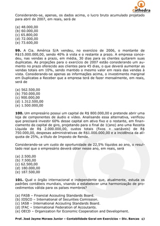 Considerando-se, apenas, os dados acima, o lucro bruto acumulado projetado
para abril de 2007, em reais, será de

(a) 48.000,00
(b) 60.000,00
(c) 65.800,00
(d) 72.000,00
(e) 73.600,00

99. A Cia. América S/A vendeu, no exercício de 2006, o montante de
R$15.000.000,00, sendo 40% à vista e o restante a prazo. A empresa conce-
deu, nas vendas a prazo, em média, 30 dias para os clientes quitarem suas
duplicatas. As projeções para o exercício de 2007 estão considerando um au-
mento no prazo oferecido aos clientes para 45 dias, o que deverá aumentar as
vendas totais em 10%, sendo mantido o mesmo valor em reais das vendas à
vista. Considerando-se apenas as informações acima, o investimento marginal
em Duplicatas a Receber que a empresa terá de fazer mensalmente, em reais,
será de

(a) 562.500,00
(b) 750.000,00
(c) 900.000,00
(d) 1.312.500,00
(e) 1.500.000,00

100. Um empresário possui um capital de R$ 800.000,00 e pretende abrir uma
loja de componentes de áudio e vídeo. Analisando essa alternativa, verificou
que precisará investir 60% desse capital em ativo fixo e o restante, em finan-
ciamento do capital de giro, projetando para o final de 1(ano) ano uma Receita
Líquida de R$ 2.000.000,00, custos totais (fixos + variáveis) de R$
750.000,00, despesas administrativas de R$1.000.000,00 e a incidência da alí-
quota de 25%, a título de Imposto de Renda.

Considerando-se um custo de oportunidade de 22,5% líquidos ao ano, o resul-
tado real que o empresário deverá obter nesse ano, em reais, será

(a) 2.500,00
(b) 7.500,00
(c) 62.500,00
(d) 180.000,00
(e) 187.500,00

101. Qual o órgão internacional e independente que, atualmente, estuda os
padrões contábeis mundiais, visando a estabelecer uma harmonização de pro-
cedimentos válida para os países membros?

(a) FASB – Financial Accouting Standards Board.
(b) IOSCO – International of Securities Comiission.
(c) IASB – International Accouting Standards Board.
(d) IFAC – International Federation of Accoutants.
(e) OECD – Organization for Economic Cooperation and Development.

Prof. José Jayme Moraes Junior – Contabilidade Geral em Exercícios – Div. Bancas 63
 
