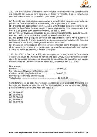 102. Um dos critérios analisados pelos órgãos internacionais de contabilidade
diz respeito aos gastos com pesquisa e desenvolvimento. Qual o tratamento
contábil internacional recomendado para esses gastos?

(a) Deverão ser capitalizados como Ativo e amortizados durante o período es-
perado de futuros benefícios econômicos, não superiores a 10 anos.
(b) Deverão ser capitalizados como Ativo e amortizados durante o período es-
perado de benefícios futuros, sendo o prazo dos gastos com pesquisa de 5 a-
nos, e o de gastos com desenvolvimento, de até 10 anos.
(c) Devem ser levados a resultado do exercício imediatamente, quando incorri-
dos, em razão da incerteza dos benefícios econômicos futuros.
(d) Os gastos com pesquisa deverão ser capitalizados como Ativo durante o
período mínimo de 5 anos, enquanto os gastos com desenvolvimento deverão
ser levados a resultado, tão logo tenham sido incorridos.
(e) Os gastos com pesquisa deverão ser reconhecidos como Despesa do Exer-
cício, quando incorridos, e os gastos com desenvolvimento poderão ser capita-
lizados no Ativo, se atendidas certas condições.

103. Em 2007, a Cia. Zarca S/A, tributada pelo lucro real, antes de fazer a sua
declaração anual do Imposto de Renda ano base 2006, fez as seguintes anota-
ções de despesas incluídas na apuração do resultado do exercício, em reais,
evidenciadas na Demonstração do Resultado, encerrado em 31/12/06:

Despesa de:
Brindes ....................................................... 10.000,00
Provisão para Devedores Duvidosos ou
Créditos de Liquidação Duvidosa.................... 50.000,00
Provisão para Perdas em Processos
Trabalhistas .................................................. 20.000,00

Considerando-se os aspectos técnicos conceituais e a legislação tributária do
Imposto de Renda, o valor de adições temporárias, a ser incluído no LALUR,
para determinação do lucro real, em reais, é

(a) 20.000,00
(b) 30.000,00
(c) 60.000,00
(d) 70.000,00
(e) 80.000,00




Prof. José Jayme Moraes Junior – Contabilidade Geral em Exercícios – Div. Bancas 64
 