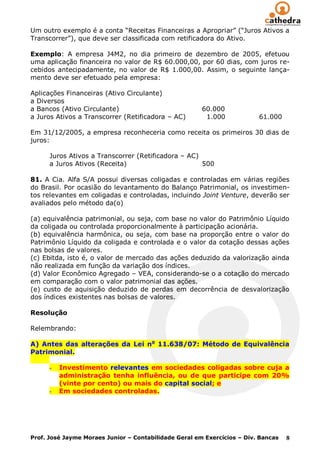 Um outro exemplo é a conta “Receitas Financeiras a Apropriar” (“Juros Ativos a
Transcorrer”), que deve ser classificada com retificadora do Ativo.

Exemplo: A empresa J4M2, no dia primeiro de dezembro de 2005, efetuou
uma aplicação financeira no valor de R$ 60.000,00, por 60 dias, com juros re-
cebidos antecipadamente, no valor de R$ 1.000,00. Assim, o seguinte lança-
mento deve ser efetuado pela empresa:

Aplicações Financeiras (Ativo Circulante)
a Diversos
a Bancos (Ativo Circulante)                            60.000
a Juros Ativos a Transcorrer (Retificadora – AC)        1.000            61.000

Em 31/12/2005, a empresa reconheceria como receita os primeiros 30 dias de
juros:

      Juros Ativos a Transcorrer (Retificadora – AC)
      a Juros Ativos (Receita)                       500

81. A Cia. Alfa S/A possui diversas coligadas e controladas em várias regiões
do Brasil. Por ocasião do levantamento do Balanço Patrimonial, os investimen-
tos relevantes em coligadas e controladas, incluindo Joint Venture, deverão ser
avaliados pelo método da(o)

(a) equivalência patrimonial, ou seja, com base no valor do Patrimônio Líquido
da coligada ou controlada proporcionalmente à participação acionária.
(b) equivalência harmônica, ou seja, com base na proporção entre o valor do
Patrimônio Líquido da coligada e controlada e o valor da cotação dessas ações
nas bolsas de valores.
(c) Ebitda, isto é, o valor de mercado das ações deduzido da valorização ainda
não realizada em função da variação dos índices.
(d) Valor Econômico Agregado – VEA, considerando-se o a cotação do mercado
em comparação com o valor patrimonial das ações.
(e) custo de aquisição deduzido de perdas em decorrência de desvalorização
dos índices existentes nas bolsas de valores.

Resolução

Relembrando:

A) Antes das alterações da Lei no 11.638/07: Método de Equivalência
Patrimonial.

      -   Investimento relevantes em sociedades coligadas sobre cuja a
          administração tenha influência, ou de que participe com 20%
          (vinte por cento) ou mais do capital social; e
      -   Em sociedades controladas.




Prof. José Jayme Moraes Junior – Contabilidade Geral em Exercícios – Div. Bancas   8
 