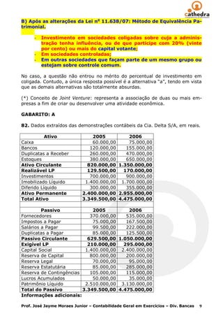 B) Após as alterações da Lei no 11.638/07: Método de Equivalência Pa-
trimonial.

      -   Investimento em sociedades coligadas sobre cuja a adminis-
          tração tenha influência, ou de que participe com 20% (vinte
          por cento) ou mais do capital votante;
      -   Em sociedades controladas;
      -   Em outras sociedades que façam parte de um mesmo grupo ou
          estejam sobre controle comum.

No caso, a questão não entrou no mérito do percentual de investimento em
coligada. Contudo, a única resposta possível é a alternativa “a”, tendo em vista
que as demais alternativas são totalmente absurdas.

(*) Conceito de Joint Venture: representa a associação de duas ou mais em-
presas a fim de criar ou desenvolver uma atividade econômica.

GABARITO: A

82. Dados extraídos das demonstrações contábeis da Cia. Delta S/A, em reais.

           Ativo                2005         2006
Caixa                           60.000,00    75.000,00
Bancos                         120.000,00   155.000,00
Duplicatas a Receber           260.000,00   470.000,00
Estoques                       380.000,00   650.000,00
Ativo Circulante              820.000,00 1.350.000,00
Realizável LP                 129.500,00   170.000,00
Investimentos                  700.000,00   900.000,00
Imobilizado Líquido          1.400.000,00 1.700.000,00
Diferido Líquido               300.000,00   355.000,00
Ativo Permanente            2.400.000,00 2.955.000,00
Total Ativo                 3.349.500,00 4.475.000,00

         Passivo             2005         2006
Fornecedores                370.000,00   535.000,00
Impostos a Pagar             75.000,00   167.500,00
Salários a Pagar             99.500,00   222.000,00
Duplicatas a Pagar           85.000,00   125.500,00
Passivo Circulante         629.500,00 1.050.000,00
Exigível LP                210.000,00   295.000,00
Capital Social            1.400.000,00 2.400.000,00
Reserva de Capital          800.000,00   200.000,00
Reserva Legal                70.000,00    95.000,00
Reserva Estatutária          85.000,00   285.000,00
Reserva de Contingências    105.000,00   115.000,00
Lucros Acumulados            50.000,00    35.000,00
Patrimônio Líquido        2.510.000,00 3.130.000,00
Total do Passivo         3.349.500,00 4.475.000,00
Informações adicionais:

Prof. José Jayme Moraes Junior – Contabilidade Geral em Exercícios – Div. Bancas   9
 