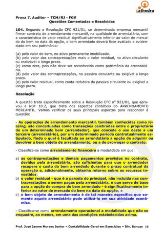 Prova 7. Auditor – TCM/RJ - FGV
                  Questões Comentadas e Resolvidas

104. Segundo a Resolução CFC 921/01, se determinada empresa mercantil
firmar contrato de arrendamento mercantil, na qualidade de arrendatária, com
a característica de valor residual significativamente inferior ao valor de merca-
do do bem na data da opção, o bem arrendado deverá ficar avaliado e eviden-
ciado em seu patrimônio:

(a) pelo valor do bem, no ativo permanente imobilizado.
(b) pelo valor das contraprestações mais o valor residual, no ativo circulante
ou realizável a longo prazo.
(c) como zero, pois não deve ser reconhecido como patrimônio da arrendatá-
ria.
(d) pelo valor das contraprestações, no passivo circulante ou exigível a longo
prazo.
(e) pelo valor residual, como conta redutora do passivo circulante ou exigível a
longo prazo.

Resolução

A questão trata especificamente sobre a Resolução CFC n o 921/01, que apro-
vou a NBT 10.2, que trata dos aspectos contábeis do ARRENDAMENTO
MERCANTIL. Vamos verificar os seus principais aspectos para responder à
questão:

- As operações de arrendamento mercantil, também conhecidas como le-
asing, são conceituadas como transações celebradas entre o proprietário
de um determinado bem (arrendador), que concede o uso deste a um
terceiro (arrendatário), por um determinado período contratualmente es-
tipulado, findo o qual é facultada ao arrendatário a opção de adquirir ou
devolver o bem objeto de arrendamento, ou a de prorrogar o contrato.

- Classifica-se como arrendamento financeiro a modalidade em que:

a) as contraprestações e demais pagamentos previstos no contrato,
   devidos pela arrendatária, são suficientes para que o arrendador
   recupere o custo do bem arrendado durante o prazo contratual da
   operação e, adicionalmente, obtenha retorno sobre os recursos in-
   vestidos;
b) o valor residual - que é a parcela do principal, não incluída nas con-
   traprestações a serem pagas pela arrendatária, e que serve de base
   para a opção de compra do bem arrendado - é significativamente in-
   ferior ao valor de mercado do bem na data da opção; e
c) o bem objeto de arrendamento é de tal maneira específico que so-
   mente aquele arrendatário pode utilizá-lo em sua atividade econô-
   mica.

- Classifica-se como arrendamento operacional a modalidade que não se
enquadre, ao menos, em uma das condições estabelecidas acima.


Prof. José Jayme Moraes Junior – Contabilidade Geral em Exercícios – Div. Bancas 10
 