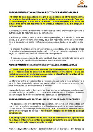 ARRENDAMENTO FINANCEIRO NAS ENTIDADES ARRENDATÁRIAS

 - O valor do bem arrendado integra o imobilizado no ativo permanente,
 devendo ser identificado como sendo objeto de arrendamento financei-
 ro, em contrapartida ao valor total das contraprestações e do valor re-
 sidual que deve ser registrado no passivo circulante ou no exigível a
 longo prazo.

 - A depreciação desse bem deve ser consistente com a depreciação aplicável a
 outros ativos de natureza igual ou semelhante.

 - A diferença entre o valor total das contraprestações, adicionado do valor re-
 sidual, e o valor do bem arrendado, deve ser registrada como encargo finan-
 ceiro a apropriar em conta retificadora das contraprestações e do valor residu-
 al.

 - O encargo financeiro deve ser apropriado ao resultado, em função do prazo
 de vencimento das contraprestações pelo critério pro rata dia, mediante a utili-
 zação do método exponencial, observada a competência.

 - O pagamento antecipado do valor residual deve ser considerado como uma
 contraprestação, sendo-lhe atribuído tratamento semelhante.

 ARRENDAMENTO FINANCEIRO NAS ENTIDADES ARRENDADORAS

 - O valor total, parcelado ou não das contraprestações e do valor resi-
 dual - decorrentes de contrato de arrendamento financeiro - deve ser
 registrada como arrendamentos a receber e classificado no ativo circu-
 lante ou no realizável a longo prazo.

- A diferença entre arrendamentos a receber, de que trata o item anterior, e o
custo do bem arrendado devem ser registrados como renda a apropriar, em
conta retificadora de arrendamentos a receber.

 - A renda de que trata o item anterior deve ser apropriada como receita no re-
 sultado, ao longo do período do contrato de arrendamento financeiro, median-
 te a utilização do método exponencial, observada a competência.

 ARRENDAMENTO OPERACIONAL NAS ENTIDADES ARRENDATÁRIAS

 - As operações de arrendamento operacional, por serem em modalidade em
 que o bem arrendado proporciona a utilização dos serviços sem que haja com-
 prometimento futuro de opção de compra - caracterizando-se, essencialmente,
 como uma operação de aluguel - não devem integrar as contas do balanço
 patrimonial.

 - As obrigações decorrentes do contrato de arrendamento operacional
 não devem integrar as contas do passivo circulante ou exigível a longo
 prazo, exceto pela parcela devida no mês.


 Prof. José Jayme Moraes Junior – Contabilidade Geral em Exercícios – Div. Bancas 11
 