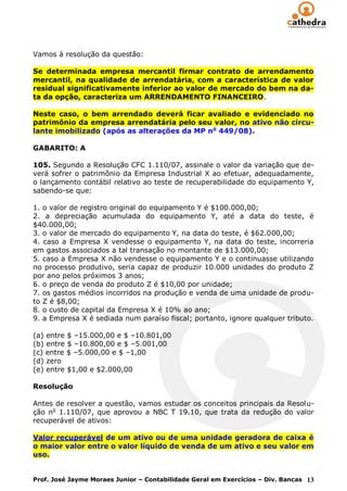 Vamos à resolução da questão:

Se determinada empresa mercantil firmar contrato de arrendamento
mercantil, na qualidade de arrendatária, com a característica de valor
residual significativamente inferior ao valor de mercado do bem na da-
ta da opção, caracteriza um ARRENDAMENTO FINANCEIRO.

Neste caso, o bem arrendado deverá ficar avaliado e evidenciado no
patrimônio da empresa arrendatária pelo seu valor, no ativo não circu-
lante imobilizado (após as alterações da MP no 449/08).

GABARITO: A

105. Segundo a Resolução CFC 1.110/07, assinale o valor da variação que de-
verá sofrer o patrimônio da Empresa Industrial X ao efetuar, adequadamente,
o lançamento contábil relativo ao teste de recuperabilidade do equipamento Y,
sabendo-se que:

1. o valor de registro original do equipamento Y é $100.000,00;
2. a depreciação acumulada do equipamento Y, até a data do teste, é
$40.000,00;
3. o valor de mercado do equipamento Y, na data do teste, é $62.000,00;
4. caso a Empresa X vendesse o equipamento Y, na data do teste, incorreria
em gastos associados a tal transação no montante de $13.000,00;
5. caso a Empresa X não vendesse o equipamento Y e o continuasse utilizando
no processo produtivo, seria capaz de produzir 10.000 unidades do produto Z
por ano pelos próximos 3 anos;
6. o preço de venda do produto Z é $10,00 por unidade;
7. os gastos médios incorridos na produção e venda de uma unidade de produ-
to Z é $8,00;
8. o custo de capital da Empresa X é 10% ao ano;
9. a Empresa X é sediada num paraíso fiscal; portanto, ignore qualquer tributo.

(a) entre $ –15.000,00 e $ –10.801,00
(b) entre $ –10.800,00 e $ –5.001,00
(c) entre $ –5.000,00 e $ –1,00
(d) zero
(e) entre $1,00 e $2.000,00

Resolução

Antes de resolver a questão, vamos estudar os conceitos principais da Resolu-
ção no 1.110/07, que aprovou a NBC T 19.10, que trata da redução do valor
recuperável de ativos:

Valor recuperável de um ativo ou de uma unidade geradora de caixa é
o maior valor entre o valor líquido de venda de um ativo e seu valor em
uso.


Prof. José Jayme Moraes Junior – Contabilidade Geral em Exercícios – Div. Bancas 13
 