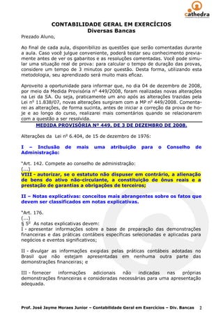 CONTABILIDADE GERAL EM EXERCÍCIOS
                        Diversas Bancas
Prezado Aluno,

Ao final de cada aula, disponibilizo as questões que serão comentadas durante
a aula. Caso você julgue conveniente, poderá testar seu conhecimento previa-
mente antes de ver os gabaritos e as resoluções comentadas. Você pode simu-
lar uma situação real de prova: para calcular o tempo de duração das provas,
considere um tempo de 3 minutos por questão. Desta forma, utilizando esta
metodologia, seu aprendizado será muito mais eficaz.

Aproveito a oportunidade para informar que, no dia 04 de dezembro de 2008,
por meio da Medida Provisória no 449/2008, foram realizadas novas alterações
na Lei da SA. Ou seja, praticamente um ano após as alterações trazidas pela
Lei no 11.838/07, novas alterações surgiram com a MP no 449/2008. Comenta-
rei as alterações, de forma sucinta, antes de iniciar a correção da prova de ho-
je e ao longo do curso, realizarei mais comentários quando se relacionarem
com a questão a ser resolvida.
       MEDIDA PROVISÓRIA Nº 449, DE 3 DE DEZEMBRO DE 2008.

Alterações da Lei no 6.404, de 15 de dezembro de 1976:

I – Inclusão        de   mais    uma     atribuição    para    o   Conselho        de
Administração:

“Art. 142. Compete ao conselho de administração:
(...)
VIII - autorizar, se o estatuto não dispuser em contrário, a alienação
de bens do ativo não-circulante, a constituição de ônus reais e a
prestação de garantias a obrigações de terceiros;

II – Notas explicativas: conceitos mais abrangentes sobre os fatos que
devem ser classificados em notas explicativas.

“Art. 176.
(...)
§ 5o As notas explicativas devem:
I - apresentar informações sobre a base de preparação das demonstrações
financeiras e das práticas contábeis específicas selecionadas e aplicadas para
negócios e eventos significativos;

II - divulgar as informações exigidas pelas práticas contábeis adotadas no
Brasil que não estejam apresentadas em nenhuma outra parte das
demonstrações financeiras; e

III - fornecer informações    adicionais  não    indicadas  nas    próprias
demonstrações financeiras e consideradas necessárias para uma apresentação
adequada.




Prof. José Jayme Moraes Junior – Contabilidade Geral em Exercícios – Div. Bancas    2
 