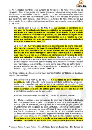 II. As variações cambiais que surgem da liquidação de itens monetários ao
converter itens monetários por taxas diferentes daquelas pelas quais foram
inicialmente convertidas durante o período, ou em demonstrações contábeis
anteriores, devem ser reconhecidas como receita ou despesa no período em
que surgirem, com exceção das variações cambiais de itens monetários que
fazem parte do investimento líquido da entidade que reporta em uma entidade
no exterior.

      De acordo com o item 31 da NBC T 7: As variações cambiais que
      surgem da liquidação de itens monetários ao converter itens mo-
      netários por taxas diferentes daquelas pelas quais foram inicial-
      mente convertidas durante o período, ou em demonstrações con-
      tábeis anteriores, devem ser reconhecidas como receita ou des-
      pesa no período em que surgirem, com exceção das variações
      cambiais tratadas no item 35.

      Já o item 35: As variações cambiais resultantes de itens monetá-
      rios que fazem parte do investimento líquido da entidade que re-
      porta em uma entidade no exterior devem ser reconhecidas no
      resultado nas demonstrações contábeis individuais da entidade
      que reporta ou nas demonstrações contábeis individuais da enti-
      dade no exterior, conforme apropriado. Nas demonstrações contá-
      beis que incluem a entidade no exterior e a entidade que reporta (ex.,
      demonstrações contábeis consolidadas), tais variações cambiais devem
      ser registradas, inicialmente, em uma conta específica do patrimônio lí-
      quido e reconhecidas em receita ou despesa na venda do investimento
      líquido. Logo, a alternativa está CORRETA.

III. Uma entidade pode apresentar suas demonstrações contábeis em qualquer
moeda (ou moedas).

      De acordo com o item 20 da NBC T 7: Ao elaborar as demonstrações
      contábeis, cada entidade seja ela uma entidade autônoma, uma enti-
      dade com operações no exterior ou uma entidade no exterior (como
      controlada ou filial) determina sua moeda funcional, converte os
      itens expressos em moeda estrangeira para sua moeda funcional
      e contabiliza os efeitos de tal conversão.

      Contudo, de acordo com os itens 21, 22 e 44 da referida norma:

      21. Muitas entidades são compostas de diversas entidades individuais
      (ex., um grupo formado pela controladora e uma ou mais controladas).
      Vários tipos de entidades, participantes ou não de um grupo, podem ter
      investimentos em coligadas ou joint ventures. Também podem existir fi-
      liais, agências, sucursais ou dependências. É necessário que as demons-
      trações do resultado e do balanço patrimonial de cada entidade individu-
      al incluída na entidade investidora sejam convertidas para a moeda utili-
      zada por essa entidade investidora nas suas demonstrações contábeis.
      Esta Norma permite que a moeda de apresentação das demons-
      trações contábeis da entidade que reporta seja qualquer moeda


Prof. José Jayme Moraes Junior – Contabilidade Geral em Exercícios – Div. Bancas 20
 