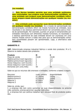 (ou moedas).

      22. Esta Norma também permite que uma entidade autônoma,
      sem controladas, que prepara suas demonstrações contábeis, ou
      uma entidade que prepara suas demonstrações contábeis indivi-
      duais prepare essas demonstrações em qualquer moeda (ou mo-
      edas).

      44. Uma entidade pode apresentar suas demonstrações contábeis
      em qualquer moeda (ou moedas). Se a moeda de apresentação das
      demonstrações contábeis diferir da moeda funcional da entidade, seus
      resultados e seu balanço patrimonial devem ser convertidos para a moe-
      da de apresentação. Por exemplo, quando um grupo é compreendido por
      entidades individuais com diferentes moedas funcionais, os resultados e
      o balanço patrimonial de cada entidade devem ser expressos em uma
      mesma moeda comum a todas elas para que as demonstrações contá-
      beis consolidadas possam ser apresentadas. Logo, a alternativa está
      CORRETA.

GABARITO: E

107. Determinada empresa industrial fabrica e vende dois produtos: M e C.
Observe os dados desses dois produtos:

Produto                             M                 C
Preço de venda                      25,00             15,00
Matéria-prima A (em kg/unid.)       1                 1,2
Matéria-prima B (em kg/unid.)       2                 0,5
Horas-máquina 1 (em h/unid.)        2                 2
Horas-máquina 2 (em h/unid.)        3                 1
Demanda (em unid./mês)              50                80

Sabe-se que os recursos são onerosos e limitados, conforme a tabela a seguir:

Recursos                            custo unitário    disponibilidade
Matéria-prima A                     $ 1,00/kg         140kg
Matéria-prima B                     $ 2,00/kg         150kg
Máquina 1                           $ 3,00/h          300h
Máquina 2                           $ 4,00/h          300h

Sabe-se, ainda, que:
I. a empresa não tem como aumentar as suas disponibilidades no próximo
mês; portanto, precisa gerenciar aquelas restrições;
II. a empresa tem por política trabalhar sem estoque final de produtos acaba-
dos.




Prof. José Jayme Moraes Junior – Contabilidade Geral em Exercícios – Div. Bancas 21
 