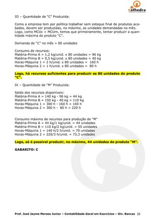 III – Quantidade de “C” Produzida:

Como a empresa tem por política trabalhar sem estoque final de produtos aca-
bados, devem ser produzidas, no máximo, as unidades demandadas no mês.
Logo, como MCUc > MCUm, temos que primeiramente, tentar produzir a quan-
tidade máxima do produto “C”.

Demanda de “C” no mês = 80 unidades

Consumo de recursos:
Matéria-Prima A = 1,2 kg/unid. x 80 unidades    = 96 kg
Matéria-Prima B = 0,5 kg/unid. x 80 unidades    = 40 kg
Horas-Máquina 1 = 2 h/unid. x 80 unidades =     160 h
Horas-Máquina 2 = 1 h/unid. x 80 unidades =     80 h

Logo, há recursos suficientes para produzir as 80 unidades do produto
“C”.

IV – Quantidade de “M” Produzida:

Saldo dos recursos disponíveis:
Matéria-Prima A = 140 kg - 96 kg = 44 kg
Matéria-Prima B = 150 kg - 40 kg = 110 kg
Horas-Máquina 1 = 300 h - 160 h = 140 h
Horas-Máquina 2 = 300 h - 80 h = 220 h


Consumo máximo de recursos para produção de “M”
Matéria-Prima A = 44 kg/1 kg/unid. = 44 unidades
Matéria-Prima B = 110 kg/2 kg/unid. = 55 unidades
Horas-Máquina 1 = 140 h/2 h/unid. = 70 unidades
Horas-Máquina 2 = 220/3 h/unid. = 73,3 unidades

Logo, só é possível produzir, no máximo, 44 unidades do produto “M”.

GABARITO: C




Prof. José Jayme Moraes Junior – Contabilidade Geral em Exercícios – Div. Bancas 23
 