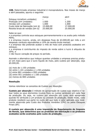 108. Determinada empresa industrial é monoprodutora. Nos meses de março
e abril passados, apurou o seguinte:

                                    março                    abril
Estoque inicial(em unidades)        -                        -
Produção (em unidades)              1.000                    1.200
Vendas (em unidades)                1.000                    1.000
Custo total de fabricação (em $)    15.000,00                17.000,00
Receita bruta de vendas (em $)      25.000,00                25.000,00

Sabe-se que:
• a empresa controla seus estoques permanentemente e os avalia pelo método
PEPS;
• a empresa incorre, ainda, em despesas fixas de $3.000,00 por mês e em
despesas variáveis equivalentes a 10% da receita bruta mensal;
• a empresa não pretende acabar o mês de maio com produtos acabados em
estoque;
• a empresa é contribuinte do imposto de renda sobre o lucro à alíquota de
20%; e
• não houve variação de preços no período.

Assinale a alternativa que indique quantas unidades a empresa precisa produ-
zir em maio para que o lucro líquido de maio, pelo custeio por absorção, seja
$5.000,00.

(a) mais de 1.150 unidades
(b) entre 1.101 unidades e 1.150 unidades
(c) entre 801 unidades e 950 unidades
(d) entre 951 unidades e 1.100 unidades
(e) menos de 800 unidades

Resolução

Vamos relembrar os conceitos de Custeio por Absorção:

Custeio por absorção é método de apropriação de custos cujo objetivo é ra-
tear todos os seus elementos (custos fixos ou custos variáveis) em cada fase
da produção. Ou seja, no custeio por absorção um custo será apropriado
quando for atribuído a um produto ou unidade de produção. Deste modo, cada
produto receberá sua parte no custo até que todo o valor aplicado seja total-
mente absorvido pelo Custo dos Produtos Vendidos (CPV) ou pelos Estoques
Finais (EF).

O custeio por absorção é uma imposição do Regulamento do Imposto
de Renda, que determina que os produtos em fabricação e os produtos
acabados serão avaliados pelo custo de produção.




Prof. José Jayme Moraes Junior – Contabilidade Geral em Exercícios – Div. Bancas 24
 