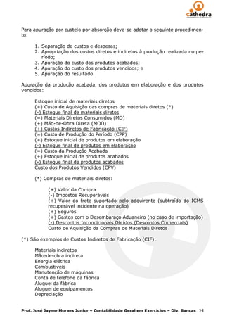 Para apuração por custeio por absorção deve-se adotar o seguinte procedimen-
to:

      1. Separação de custos e despesas;
      2. Apropriação dos custos diretos e indiretos à produção realizada no pe-
         ríodo;
      3. Apuração do custo dos produtos acabados;
      4. Apuração do custo dos produtos vendidos; e
      5. Apuração do resultado.

Apuração da produção acabada, dos produtos em elaboração e dos produtos
vendidos:

      Estoque inicial de materiais diretos
      (+) Custo de Aquisição das compras de materiais diretos (*)
      (-) Estoque final de materiais diretos
      (=) Materiais Diretos Consumidos (MD)
      (+) Mão-de-Obra Direta (MOD)
      (+) Custos Indiretos de Fabricação (CIF)
      (=) Custo de Produção do Período (CPP)
      (+) Estoque inicial de produtos em elaboração
      (-) Estoque final de produtos em elaboração
      (=) Custo da Produção Acabada
      (+) Estoque inicial de produtos acabados
      (-) Estoque final de produtos acabados
      Custo dos Produtos Vendidos (CPV)

      (*) Compras de materiais diretos:

            (+) Valor da Compra
            (-) Impostos Recuperáveis
            (+) Valor do frete suportado pelo adquirente (subtraído do ICMS
            recuperável incidente na operação)
            (+) Seguros
            (+) Gastos com o Desembaraço Aduaneiro (no caso de importação)
            (-) Descontos Incondicionais Obtidos (Descontos Comerciais)
            Custo de Aquisição da Compras de Materiais Diretos

(*) São exemplos de Custos Indiretos de Fabricação (CIF):

      Materiais indiretos
      Mão-de-obra indireta
      Energia elétrica
      Combustíveis
      Manutenção de máquinas
      Conta de telefone da fábrica
      Aluguel da fábrica
      Aluguel de equipamentos
      Depreciação


Prof. José Jayme Moraes Junior – Contabilidade Geral em Exercícios – Div. Bancas 25
 