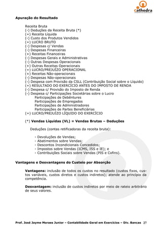 Apuração do Resultado

      Receita Bruta
      (-) Deduções da Receita Bruta (*)
      (=) Receita Líquida
      (-) Custo dos Produtos Vendidos
      (=) LUCRO BRUTO
      (-) Despesas c/ Vendas
      (-) Despesas Financeiras
      (+) Receitas Financeiras
      (-) Despesas Gerais e Administrativas
      (-) Outras Despesas Operacionais
      (+) Outras Receitas Operacionais
      (=) LUCRO/PREJUÍZO OPERACIONAL
      (+) Receitas Não-operacionais
      (-) Despesas Não-operacionais
      (-) Despesa com Provisão da CSLL (Contribuição Social sobre o Líquido)
      (=) RESULTADO DO EXERCÍCIO ANTES DO IMPOSTO DE RENDA
      (-) Despesa c/ Provisão do Imposto de Renda
      (-) Despesa c/ Participações Societárias sobre o Lucro
            Participações de Debêntures
            Participações de Empregados
            Participações de Administradores
            Participações de Partes Beneficiárias
      (=) LUCRO/PREJUÍZO LÍQUIDO DO EXERCÍCIO

      (*) Vendas Líquidas (VL) = Vendas Brutas – Deduções

         Deduções (contas retificadoras da receita bruta):

            -   Devoluções de Vendas;
            -   Abatimentos sobre Vendas;
            -   Descontos Incondicionais Concedidos;
            -   Impostos sobre Vendas (ICMS, ISS e IE); e
            -   Contribuições Sociais sobre Vendas (PIS e Cofins).

Vantagens e Desvantagens do Custeio por Absorção

      Vantagens: inclusão de todos os custos no resultado (custos fixos, cus-
      tos variáveis, custos diretos e custos indiretos); atende ao princípio da
      competência.

      Desvantagem: inclusão de custos indiretos por meio de rateio arbitrário
      de seus valores.




Prof. José Jayme Moraes Junior – Contabilidade Geral em Exercícios – Div. Bancas 27
 