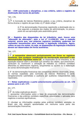 III – CVM autorizada a disciplinar, a seu critério, sobre o registro da
destinação dos lucros do período:

“Art. 176.
(...)
 § 7o A Comissão de Valores Mobiliários poderá, a seu critério, disciplinar de
forma diversa o registro de que trata o § 3o deste artigo.”

            § 3º As demonstrações financeiras registrarão a destinação dos lu-
            cros segundo a proposta dos órgãos da administração, no pressu-
            posto de sua aprovação pela assembléia-geral.


IV – Registro das disposições da lei tributária: aqui, houve uma
“alteração da alteração”, pois a Lei no 11.638/07, com a redação
anterior, previa que, nos próprios registros contábeis, poderiam ser
realizados lançamentos para atender à legislação tributária. Agora,
voltou ao que era antes, ou seja, as disposições da legislação tributária
devem ser observadas em livros auxiliares.

“Art. 177.
(...)
§ 2o A companhia observará exclusivamente em livros ou registros
auxiliares, sem qualquer modificação da escrituração mercantil e das
demonstrações reguladas nesta Lei, as disposições da lei tributária, ou de
legislação especial sobre a atividade que constitui seu objeto, que prescrevam,
conduzam ou incentivem a utilização de métodos ou critérios contábeis
diferentes ou determinem registros, lançamentos ou ajustes ou a elaboração
de outras demonstrações financeiras.

§ 3o As demonstrações financeiras das companhias abertas observarão, ainda,
as normas expedidas pela Comissão de Valores Mobiliários e serão
obrigatoriamente submetidas a auditoria por auditores independentes nela
registrados.

V – Notas explicativas: a parte anteriormente pertencente ao art. 176
passou para o art. 177.

Art. 177.
(...)
§ 5o As notas explicativas devem:
I - apresentar informações sobre a base de preparação das demonstrações
financeiras e das práticas contábeis específicas selecionadas e aplicadas para
negócios e eventos significativos;

II - divulgar as informações exigidas pelas práticas contábeis adotadas no
Brasil que não estejam apresentadas em nenhuma outra parte das
demonstrações financeiras;



Prof. José Jayme Moraes Junior – Contabilidade Geral em Exercícios – Div. Bancas   3
 