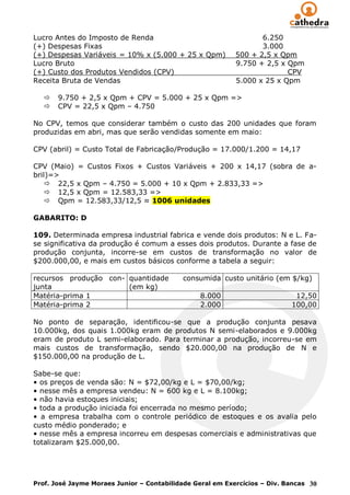 Lucro Antes do Imposto de Renda                                   6.250
(+) Despesas Fixas                                                3.000
(+) Despesas Variáveis = 10% x (5.000 + 25 x Qpm)          500 + 2,5 x Qpm
Lucro Bruto                                                9.750 + 2,5 x Qpm
(+) Custo dos Produtos Vendidos (CPV)                                    CPV
Receita Bruta de Vendas                                    5.000 x 25 x Qpm

      9.750 + 2,5 x Qpm + CPV = 5.000 + 25 x Qpm =>
      CPV = 22,5 x Qpm – 4.750

No CPV, temos que considerar também o custo das 200 unidades que foram
produzidas em abri, mas que serão vendidas somente em maio:

CPV (abril) = Custo Total de Fabricação/Produção = 17.000/1.200 = 14,17

CPV (Maio) = Custos Fixos + Custos Variáveis + 200 x 14,17 (sobra de a-
bril)=>
     22,5 x Qpm – 4.750 = 5.000 + 10 x Qpm + 2.833,33 =>
     12,5 x Qpm = 12.583,33 =>
     Qpm = 12.583,33/12,5 ≈ 1006 unidades

GABARITO: D

109. Determinada empresa industrial fabrica e vende dois produtos: N e L. Fa-
se significativa da produção é comum a esses dois produtos. Durante a fase de
produção conjunta, incorre-se em custos de transformação no valor de
$200.000,00, e mais em custos básicos conforme a tabela a seguir:

recursos produção con- quantidade          consumida custo unitário (em $/kg)
junta                  (em kg)
Matéria-prima 1                                 8.000                       12,50
Matéria-prima 2                                 2.000                      100,00

No ponto de separação, identificou-se que a produção conjunta pesava
10.000kg, dos quais 1.000kg eram de produtos N semi-elaborados e 9.000kg
eram de produto L semi-elaborado. Para terminar a produção, incorreu-se em
mais custos de transformação, sendo $20.000,00 na produção de N e
$150.000,00 na produção de L.

Sabe-se que:
• os preços de venda são: N = $72,00/kg e L = $70,00/kg;
• nesse mês a empresa vendeu: N = 600 kg e L = 8.100kg;
• não havia estoques iniciais;
• toda a produção iniciada foi encerrada no mesmo período;
• a empresa trabalha com o controle periódico de estoques e os avalia pelo
custo médio ponderado; e
• nesse mês a empresa incorreu em despesas comerciais e administrativas que
totalizaram $25.000,00.




Prof. José Jayme Moraes Junior – Contabilidade Geral em Exercícios – Div. Bancas 30
 