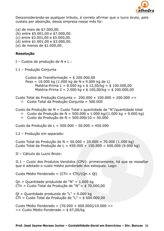 Desconsiderando-se qualquer tributo, é correto afirmar que o lucro bruto, pelo
custeio por absorção, dessa empresa nesse mês foi:

(a) de mais de $7.000,00.
(b) entre $5.001,00 e $7.000,00.
(c) entre $3.001,00 e $5.000,00.
(d) entre $1.001,00 e $3.000,00.
(e) de menos de $1.000,00.

Resolução

I – Custos de produção de N e L :

I.1 – Produção Conjunta

      Custos de Transformação = $ 200.000,00
      Peso = 10.000 kg (1.000 kg de N e 9.000 kg de L)
           Matéria-Prima 1 = 8.000 kg x $ 12,50/kg = $ 100.000,00
           Matéria-Prima 2 = 2.000 kg x $ 100,00/kg = $ 200.000,00

Custo Total da Produção Conjunta = 200.000 + 100.000 + 200.000 =>
   Custo Total da Produção Conjunta = 500.000

Custo da Produção de N = Custo Total x quantidade de “N”/quantidade total
   Custo da Produção de N = 500.000 x 1.000 kg/(1.000 kg + 9.000 kg)
   Custo da Produção de N = 500.000/10 = 50.000

Custo da Produção de L = 500.000 – 50.000 = 450.000

I.2 – Produção em separado:

Custo Total da Produção de N = 50.000 + 20.000 = 70.000 (1.000 kg)
Custo Total da Produção de L = 450.000 + 150.000 = 600.000 (9.000 kg)

II – Cálculo do Lucro Bruto:

II.1 – Custo dos Produtos Vendidos (CPV): primeiramente, há que se ressaltar
que é adotado o custo médio ponderado dos estoques. Logo:

Custo Médio Ponderado = (CTn + CTl)/(Qn + Ql)

Qn = Quantidade produzida de “N” = 1.000 kg
CTn = Custo Total da Produção de “N” = $ 70.000,00

Ql = Quantidade produzida de “L” = 9.000 kg
CTl = Custo Total da Produção de “L” = $ 600.000,00

Custo Médio Ponderado = (70.000 + 600.000)/10.000 =>
=> Custo Médio Ponderado = $ 67,00/kg



Prof. José Jayme Moraes Junior – Contabilidade Geral em Exercícios – Div. Bancas 31
 