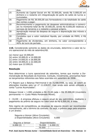 dias.
25      Aumento do Capital Social em R$ 35.000,00, sendo R$ 5.000,00 em
        dinheiro e o restante em integralização de parte do saldo de lucros a-
        cumulados.
26      Pagamento de R$ 38.000,00 aos fornecedores e da totalidade do saldo
        das contas a pagar.
30      Reconhecimento e pagamento de despesas administrativas e comerci-
        ais no montante total de R$ 18.000,00, sendo R$ 8.000,00 relativos a
        serviços de terceiros e o restante a pessoal próprio.
30      Apropriação mensal da despesa de seguro e depreciação dos móveis e
        utensílios.
30      Constatou que o valor realizável líquido, por unidade de PAMJ, é R$
        25,00.
30      Pagamento de dividendos, em dinheiro, no valor correspondente a
        40% do lucro do período.

110. Considerando somente os dados do enunciado, determine o valor do lu-
cro operacional do mês de setembro/X8.

(a) menor que 10.000,00
(b) entre 10.000,01 e 14.000,00
(c) entre 14.000,01 e 18.000,00
(d) entre 18.000,01 e 22.000,00
(e) maior que 22.000,01

Resolução

Para determinar o lucro operacional de setembro, temos que montar a De-
monstração do Resultado do Exercício. Contudo, inicialmente, precisamos fazer
os lançamentos referentes aos fatos ocorridos em setembro de 2008:

(*) Repare que o Balanço Patrimonial é de 31/08/2008, ou seja, já valem as
alterações trazidas pela Lei no 11.638/07, mas ainda está sendo utilizada a
conta “Lucros Acumulados”.

Estoque Inicial = 1.000 unidades a R$ 25,00 cada = R$ 25.000,00 (inventário
permanente => Custo Médio Ponderado Móvel).

I - 01/09 - A empresa efetuou o seguro anual de seu patrimônio, mediante o
pagamento do prêmio de seguro no valor total de R$ 6.000,00, à vista.

Pelo regime de competência, as despesas de seguros devem ser reconhecidas
mensalmente, até o término do contrato. Ou seja, o prêmio pago pela empresa
é um direito:

      Seguros a Vencer (Ativo Circulante)
      a Disponibilidades (Ativo Circulante)     6.000

      Seguros a Vencer          Disponibilidades
     6.000 (I)                 76.000      6.000 (I)
                               70.000
Prof. José Jayme Moraes Junior – Contabilidade Geral em Exercícios – Div. Bancas 33
 