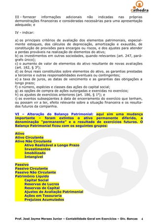 III - fornecer informações    adicionais  não    indicadas  nas    próprias
demonstrações financeiras e consideradas necessárias para uma apresentação
adequada; e

IV - indicar:

a) os principais critérios de avaliação dos elementos patrimoniais, especial-
mente estoques, dos cálculos de depreciação, amortização e exaustão, de
constituição de provisões para encargos ou riscos, e dos ajustes para atender
a perdas prováveis na realização de elementos do ativo;
b) os investimentos em outras sociedades, quando relevantes (art. 247, pará-
grafo único);
c) o aumento de valor de elementos do ativo resultante de novas avaliações
(art. 182, § 3o);
d) os ônus reais constituídos sobre elementos do ativo, as garantias prestadas
a terceiros e outras responsabilidades eventuais ou contingentes;
e) a taxa de juros, as datas de vencimento e as garantias das obrigações a
longo prazo;
f) o número, espécies e classes das ações do capital social;
g) as opções de compra de ações outorgadas e exercidas no exercício;
h) os ajustes de exercícios anteriores (art. 186, § 1o); e
i) os eventos subseqüentes à data de encerramento do exercício que tenham,
ou possam vir a ter, efeito relevante sobre a situação financeira e os resulta-
dos futuros da companhia.

VI – Alteração do Balanço Patrimonial: aqui sim uma mudança
importante – foram extintos o ativo permanente diferido, a
denominação “permanente” e o resultado de exercícios futuros. O
Balanço Patrimonial ficou com os seguintes grupos:

Ativo
Ativo Circulante
Ativo Não Circulante
      Ativo Realizável a Longo Prazo
      Investimentos
      Imobilizado
      Intangível

Passivo
Passivo Circulante
Passivo Não Circulante
Patrimônio Líquido
     Capital Social
     Reservas de Lucros
     Reservas de Capital
     Ajustes de Avaliação Patrimonial
     Ações em Tesouraria
     Prejuízos Acumulados




Prof. José Jayme Moraes Junior – Contabilidade Geral em Exercícios – Div. Bancas   4
 
