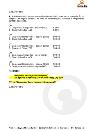 GABARITO: E

112. Considerando somente os dados do enunciado, quando da apropriação da
despesa de seguro relativa ao mês de setembro/X8, assinale o lançamento
contábil adequado.

(a)
D- Despesas Antecipadas – seguro (AC)           6.000
C- Disponibilidades (AC)                        6.000

(b)
D- Despesas Operacionais – seguro (DRE)         500,00
C- Disponibilidades (AC)                        500,00

(c)
D- Despesas Operacionais – seguro (DRE)         500,00
C- Seguros a Pagar (PC)                         500,00

(d)
D- Despesas Antecipadas – seguro (AC)           500,00
C- Disponibilidades (AC)                        500,00

(e)
D- Despesas Operacionais – seguro (DRE)         500,00
C- Despesas Antecipadas – seguro (AC)           500,00

Resolução

      Despesas de Seguros (Despesa)
      a Seguros a Vencer (Ativo Circulante) (*) 500

(*) ou “Despesas Antecipadas – Seguro (AC)

GABARITO: E




Prof. José Jayme Moraes Junior – Contabilidade Geral em Exercícios – Div. Bancas 41
 