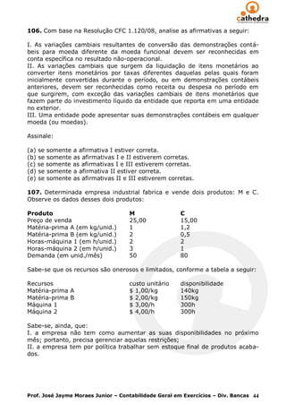 106. Com base na Resolução CFC 1.120/08, analise as afirmativas a seguir:

I. As variações cambiais resultantes de conversão das demonstrações contá-
beis para moeda diferente da moeda funcional devem ser reconhecidas em
conta específica no resultado não-operacional.
II. As variações cambiais que surgem da liquidação de itens monetários ao
converter itens monetários por taxas diferentes daquelas pelas quais foram
inicialmente convertidas durante o período, ou em demonstrações contábeis
anteriores, devem ser reconhecidas como receita ou despesa no período em
que surgirem, com exceção das variações cambiais de itens monetários que
fazem parte do investimento líquido da entidade que reporta em uma entidade
no exterior.
III. Uma entidade pode apresentar suas demonstrações contábeis em qualquer
moeda (ou moedas).

Assinale:

(a) se somente a afirmativa I estiver correta.
(b) se somente as afirmativas I e II estiverem corretas.
(c) se somente as afirmativas I e III estiverem corretas.
(d) se somente a afirmativa II estiver correta.
(e) se somente as afirmativas II e III estiverem corretas.

107. Determinada empresa industrial fabrica e vende dois produtos: M e C.
Observe os dados desses dois produtos:

Produto                             M                 C
Preço de venda                      25,00             15,00
Matéria-prima A (em kg/unid.)       1                 1,2
Matéria-prima B (em kg/unid.)       2                 0,5
Horas-máquina 1 (em h/unid.)        2                 2
Horas-máquina 2 (em h/unid.)        3                 1
Demanda (em unid./mês)              50                80

Sabe-se que os recursos são onerosos e limitados, conforme a tabela a seguir:

Recursos                            custo unitário    disponibilidade
Matéria-prima A                     $ 1,00/kg         140kg
Matéria-prima B                     $ 2,00/kg         150kg
Máquina 1                           $ 3,00/h          300h
Máquina 2                           $ 4,00/h          300h

Sabe-se, ainda, que:
I. a empresa não tem como aumentar as suas disponibilidades no próximo
mês; portanto, precisa gerenciar aquelas restrições;
II. a empresa tem por política trabalhar sem estoque final de produtos acaba-
dos.




Prof. José Jayme Moraes Junior – Contabilidade Geral em Exercícios – Div. Bancas 44
 