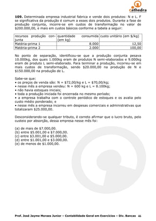 109. Determinada empresa industrial fabrica e vende dois produtos: N e L. F
se significativa da produção é comum a esses dois produtos. Durante a fase de
produção conjunta, incorre-se em custos de transformação no valor de
$200.000,00, e mais em custos básicos conforme a tabela a seguir:

recursos produção con- quantidade          consumida custo unitário (em $/kg)
junta                  (em kg)
Matéria-prima 1                                 8.000                       12,50
Matéria-prima 2                                 2.000                      100,00

No ponto de separação, identificou-se que a produção conjunta pesava
10.000kg, dos quais 1.000kg eram de produtos N semi-elaborados e 9.000kg
eram de produto L semi-elaborado. Para terminar a produção, incorreu-se em
mais custos de transformação, sendo $20.000,00 na produção de N e
$150.000,00 na produção de L.

Sabe-se que:
• os preços de venda são: N = $72,00/kg e L = $70,00/kg;
• nesse mês a empresa vendeu: N = 600 kg e L = 8.100kg;
• não havia estoques iniciais;
• toda a produção iniciada foi encerrada no mesmo período;
• a empresa trabalha com o controle periódico de estoques e os avalia pelo
custo médio ponderado; e
• nesse mês a empresa incorreu em despesas comerciais e administrativas que
totalizaram $25.000,00.

Desconsiderando-se qualquer tributo, é correto afirmar que o lucro bruto, pelo
custeio por absorção, dessa empresa nesse mês foi:

(a) de mais de $7.000,00.
(b) entre $5.001,00 e $7.000,00.
(c) entre $3.001,00 e $5.000,00.
(d) entre $1.001,00 e $3.000,00.
(e) de menos de $1.000,00.




Prof. José Jayme Moraes Junior – Contabilidade Geral em Exercícios – Div. Bancas 46
 