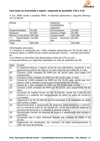 Com base no enunciado a seguir, responda às questões 110 a 113:

A Cia. JMAP vende o produto PAMJ. A empresa apresenta o seguinte Balanço
em 31.08.X8:

ATIVO                 -                   PASSIVO         +    –
                                          PATRIMÔNIO
                                          LÍQUIDO
Disponibilidades      76.000              Fornecedores         26.500
Estoques              25.000              Contas a Pagar       20.000
Móveis e Utensílios   200.000             Capital Social       180.000
(-)   Depreciação     -16.000             Lucros    Acumula-   58.500
acumulada                                 dos
Total                 285.000                                  285.000

Informações adicionais:
i) o Estoque é constituído por 1.000 unidades adquiridas por R$ 25,00 cada. A
empresa adota o CMPM (Custo médio ponderado móvel) – controle permanen-
te;
ii) os Móveis e Utensílios são depreciados à taxa de 12% ao ano.
A empresa efetuou as seguintes operações no mês de setembro de X8:

Data    Evento
01      A empresa efetuou o seguro anual de seu patrimônio, mediante o pa-
        gamento do prêmio de seguro no valor total de R$ 6.000,00, à vista.
02      Compra 1.000 unidades de PAMJ por R$ 26,00 cada, para pagar em
        outubro/X8.
05      Compra 2.500 unidades de PAMJ por R$ 24,80 cada, à vista.
10      Venda de 3.000 unidades de PAMJ por R$ 35,00 cada, sendo que me-
        tade à vista e metade a prazo para recebimento em 30 dias.
15      Venda de 1.100 unidades de PAMJ por R$ 30,00 cada, à vista.
22      Compra 2.000 unidades de PAMJ por R$ 25,50, para pagamento em 60
        dias.
25      Aumento do Capital Social em R$ 35.000,00, sendo R$ 5.000,00 em
        dinheiro e o restante em integralização de parte do saldo de lucros a-
        cumulados.
26      Pagamento de R$ 38.000,00 aos fornecedores e da totalidade do saldo
        das contas a pagar.
30      Reconhecimento e pagamento de despesas administrativas e comerci-
        ais no montante total de R$ 18.000,00, sendo R$ 8.000,00 relativos a
        serviços de terceiros e o restante a pessoal próprio.
30      Apropriação mensal da despesa de seguro e depreciação dos móveis e
        utensílios.
30      Constatou que o valor realizável líquido, por unidade de PAMJ, é R$
        25,00.
30      Pagamento de dividendos, em dinheiro, no valor correspondente a
        40% do lucro do período.




Prof. José Jayme Moraes Junior – Contabilidade Geral em Exercícios – Div. Bancas 47
 