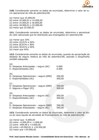110. Considerando somente os dados do enunciado, determine o valor do lu-
cro operacional do mês de setembro/X8.

(a) menor que 10.000,00
(b) entre 10.000,01 e 14.000,00
(c) entre 14.000,01 e 18.000,00
(d) entre 18.000,01 e 22.000,00
(e) maior que 22.000,01

111. Considerando somente os dados do enunciado, determine o percentual
do valor adicionado que foi distribuído aos empregados em setembro/X8.

(a) menor que 10%
(b) entre 10,01% e 20%
(c) entre 20,01% e 30%
(d) entre 30,01% e 40%
(e) maior que 40%

112. Considerando somente os dados do enunciado, quando da apropriação da
despesa de seguro relativa ao mês de setembro/X8, assinale o lançamento
contábil adequado.

(a)
D- Despesas Antecipadas – seguro (AC)           6.000
C- Disponibilidades (AC)                        6.000

(b)
D- Despesas Operacionais – seguro (DRE)         500,00
C- Disponibilidades (AC)                        500,00

(c)
D- Despesas Operacionais – seguro (DRE)         500,00
C- Seguros a Pagar (PC)                         500,00

(d)
D- Despesas Antecipadas – seguro (AC)           500,00
C- Disponibilidades (AC)                        500,00

(e)
D- Despesas Operacionais – seguro (DRE)         500,00
C- Despesas Antecipadas – seguro (AC)           500,00

113. Considerando somente os dados do enunciado, determine o valor do flu-
xo de caixa líquido da atividade de financiamento do mês de setembro/X8.

(a) menor que –5.000,00
(b) entre –4.999,99 e –1.000,00
(c) entre –999,99 e +3.000,00
(d) entre +20.000,01 e +24.000,00
(e) maior que +24.000,00


Prof. José Jayme Moraes Junior – Contabilidade Geral em Exercícios – Div. Bancas 48
 