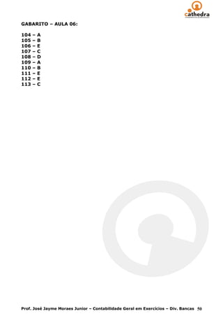 GABARITO – AULA 06:

104   –   A
105   –   B
106   –   E
107   –   C
108   –   D
109   –   A
110   –   B
111   –   E
112   –   E
113   –   C




Prof. José Jayme Moraes Junior – Contabilidade Geral em Exercícios – Div. Bancas 50
 