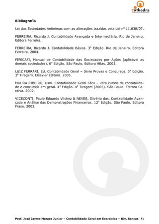 Bibliografia

Lei das Sociedades Anônimas com as alterações trazidas pela Lei no 11.638/07.

FERREIRA, Ricardo J. Contabilidade Avançada e Intermediária. Rio de Janeiro.
Editora Ferreira.

FERREIRA, Ricardo J. Contabilidade Básica. 3 a Edição. Rio de Janeiro. Editora
Ferreira. 2004.

FIPECAFI, Manual de Contabilidade das Sociedades por Ações (aplicável as
demais sociedades). 6a Edição. São Paulo. Editora Atlas. 2003.

LUIZ FERRARI, Ed. Contabilidade Geral – Série Provas e Concursos. 5a Edição.
3a Tiragem. Elsevier Editora. 2005.

MOURA RIBEIRO, Osni. Contabilidade Geral Fácil – Para cursos de contabilida-
de e concursos em geral. 4a Edição. 4a Tiragem (2005). São Paulo. Editora Sa-
raiva. 2002.

VICECONTI, Paulo Eduardo Vilchez & NEVES, Silvério das. Contabilidade Avan-
çada e Análise das Demonstrações Financeiras. 12 a Edição. São Paulo. Editora
Frase. 2003.




Prof. José Jayme Moraes Junior – Contabilidade Geral em Exercícios – Div. Bancas 51
 