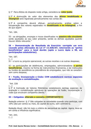 § 1o Para efeitos do disposto neste artigo, considera-se valor justo:

§ 2o A diminuição do valor dos elementos dos ativos imobilizado e
intangível será registrada periodicamente nas contas de:

§ 3o A companhia deverá efetuar, periodicamente, análise sobre a
recuperação dos valores registrados no imobilizado e no intangível, a fim
de que sejam:

“Art. 184.

III - as obrigações, encargos e riscos classificados no passivo não circulante
serão ajustados ao seu valor presente, sendo os demais ajustados quando
houver efeito relevante.”

IX – Demonstração do Resultado do Exercício: corrigido um erro
causado pelas alterações da Lei no 11.638/07, retornando as “partes
beneficiárias” para o local devido (após o Lucro Após o IR, em
participações estatutárias).

“Art. 187.
(...)
IV - o lucro ou prejuízo operacional, as outras receitas e as outras despesas;

VI - as participações de debêntures, empregados, administradores e partes
beneficiárias, mesmo na forma de instrumentos financeiros, e de instituições
ou fundos de assistência ou previdência de empregados, que não se caracteri-
zem como despesa;

X – Fusão, Incorporação e Cisão: CVM estabelecerá normas especiais
de avaliação e contabilização.

 “Art. 226
(...)
§ 3o A Comissão de Valores Mobiliários estabelecerá normas especiais de
avaliação e contabilização aplicáveis às operações de fusão, incorporação e
cisão que envolvam companhia aberta.”

XI – Coligadas: alterado o conceito (IMPORTANTE!!!)

Redação anterior: § 1o São coligadas as sociedades quando uma participa, com
10% (dez por cento) ou mais, do capital da outra, sem controlá-la.

Redação Atual: não há mais o critério de percentual do capital. Agora, leva-se
em conta a influência significativa.

“Art. 243.
(...)



Prof. José Jayme Moraes Junior – Contabilidade Geral em Exercícios – Div. Bancas   6
 