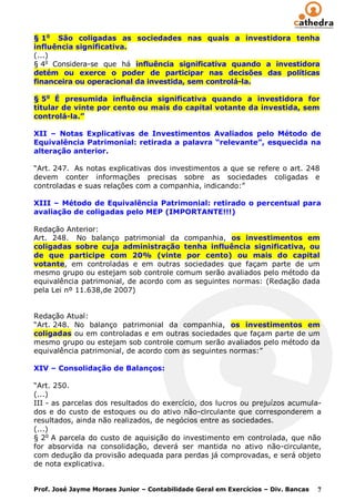 § 1o São coligadas as sociedades nas quais a investidora tenha
influência significativa.
(...)
§ 4o Considera-se que há influência significativa quando a investidora
detém ou exerce o poder de participar nas decisões das políticas
financeira ou operacional da investida, sem controlá-la.

§ 5o É presumida influência significativa quando a investidora for
titular de vinte por cento ou mais do capital votante da investida, sem
controlá-la.”

XII – Notas Explicativas de Investimentos Avaliados pelo Método de
Equivalência Patrimonial: retirada a palavra “relevante”, esquecida na
alteração anterior.

“Art. 247. As notas explicativas dos investimentos a que se refere o art. 248
devem conter informações precisas sobre as sociedades coligadas e
controladas e suas relações com a companhia, indicando:”

XIII – Método de Equivalência Patrimonial: retirado o percentual para
avaliação de coligadas pelo MEP (IMPORTANTE!!!)

Redação Anterior:
Art. 248. No balanço patrimonial da companhia, os investimentos em
coligadas sobre cuja administração tenha influência significativa, ou
de que participe com 20% (vinte por cento) ou mais do capital
votante, em controladas e em outras sociedades que façam parte de um
mesmo grupo ou estejam sob controle comum serão avaliados pelo método da
equivalência patrimonial, de acordo com as seguintes normas: (Redação dada
pela Lei nº 11.638,de 2007)


Redação Atual:
“Art. 248. No balanço patrimonial da companhia, os investimentos em
coligadas ou em controladas e em outras sociedades que façam parte de um
mesmo grupo ou estejam sob controle comum serão avaliados pelo método da
equivalência patrimonial, de acordo com as seguintes normas:”

XIV – Consolidação de Balanços:

“Art. 250.
(...)
III - as parcelas dos resultados do exercício, dos lucros ou prejuízos acumula-
dos e do custo de estoques ou do ativo não-circulante que corresponderem a
resultados, ainda não realizados, de negócios entre as sociedades.
(...)
§ 2o A parcela do custo de aquisição do investimento em controlada, que não
for absorvida na consolidação, deverá ser mantida no ativo não-circulante,
com dedução da provisão adequada para perdas já comprovadas, e será objeto
de nota explicativa.


Prof. José Jayme Moraes Junior – Contabilidade Geral em Exercícios – Div. Bancas   7
 