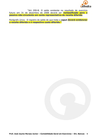 “Art. 299-B. O saldo existente no resultado de exercício
futuro em 31 de dezembro de 2008 deverá ser reclassificado para o
passivo não-circulante em conta representativa de receita diferida.

Parágrafo único. O registro do saldo de que trata o caput deverá evidenciar
a receita diferida e o respectivo custo diferido.”




Prof. José Jayme Moraes Junior – Contabilidade Geral em Exercícios – Div. Bancas   9
 