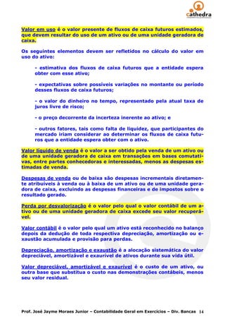 Valor em uso é o valor presente de fluxos de caixa futuros estimados,
que devem resultar do uso de um ativo ou de uma unidade geradora de
caixa.

Os seguintes elementos devem ser refletidos no cálculo do valor em
uso do ativo:

      - estimativa dos fluxos de caixa futuros que a entidade espera
      obter com esse ativo;

      - expectativas sobre possíveis variações no montante ou período
      desses fluxos de caixa futuros;

      - o valor do dinheiro no tempo, representado pela atual taxa de
      juros livre de risco;

      - o preço decorrente da incerteza inerente ao ativo; e

      - outros fatores, tais como falta de liquidez, que participantes do
      mercado iriam considerar ao determinar os fluxos de caixa futu-
      ros que a entidade espera obter com o ativo.

Valor líquido de venda é o valor a ser obtido pela venda de um ativo ou
de uma unidade geradora de caixa em transações em bases comutati-
vas, entre partes conhecedoras e interessadas, menos as despesas es-
timadas de venda.

Despesas de venda ou de baixa são despesas incrementais diretamen-
te atribuíveis à venda ou à baixa de um ativo ou de uma unidade gera-
dora de caixa, excluindo as despesas financeiras e de impostos sobre o
resultado gerado.

Perda por desvalorização é o valor pelo qual o valor contábil de um a-
tivo ou de uma unidade geradora de caixa excede seu valor recuperá-
vel.

Valor contábil é o valor pelo qual um ativo está reconhecido no balanço
depois da dedução de toda respectiva depreciação, amortização ou e-
xaustão acumulada e provisão para perdas.

Depreciação, amortização e exaustão é a alocação sistemática do valor
depreciável, amortizável e exaurível de ativos durante sua vida útil.

Valor depreciável, amortizável e exaurível é o custo de um ativo, ou
outra base que substitua o custo nas demonstrações contábeis, menos
seu valor residual.




Prof. José Jayme Moraes Junior – Contabilidade Geral em Exercícios – Div. Bancas 14
 