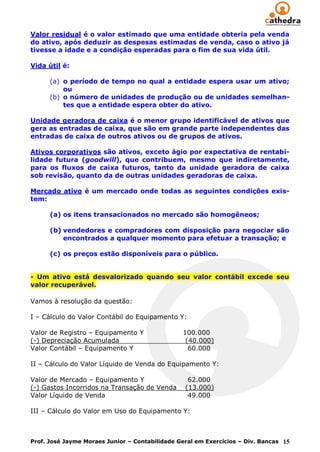 Valor residual é o valor estimado que uma entidade obteria pela venda
do ativo, após deduzir as despesas estimadas de venda, caso o ativo já
tivesse a idade e a condição esperadas para o fim de sua vida útil.

Vida útil é:

      (a) o período de tempo no qual a entidade espera usar um ativo;
          ou
      (b) o número de unidades de produção ou de unidades semelhan-
          tes que a entidade espera obter do ativo.

Unidade geradora de caixa é o menor grupo identificável de ativos que
gera as entradas de caixa, que são em grande parte independentes das
entradas de caixa de outros ativos ou de grupos de ativos.

Ativos corporativos são ativos, exceto ágio por expectativa de rentabi-
lidade futura (goodwill), que contribuem, mesmo que indiretamente,
para os fluxos de caixa futuros, tanto da unidade geradora de caixa
sob revisão, quanto da de outras unidades geradoras de caixa.

Mercado ativo é um mercado onde todas as seguintes condições exis-
tem:

      (a) os itens transacionados no mercado são homogêneos;

      (b) vendedores e compradores com disposição para negociar são
          encontrados a qualquer momento para efetuar a transação; e

      (c) os preços estão disponíveis para o público.


- Um ativo está desvalorizado quando seu valor contábil excede seu
valor recuperável.

Vamos à resolução da questão:

I – Cálculo do Valor Contábil do Equipamento Y:

Valor de Registro – Equipamento Y               100.000
(-) Depreciação Acumulada                        (40.000)
Valor Contábil – Equipamento Y                    60.000

II – Cálculo do Valor Líquido de Venda do Equipamento Y:

Valor de Mercado – Equipamento Y                  62.000
(-) Gastos Incorridos na Transação de Venda      (13.000)
Valor Líquido de Venda                            49.000

III – Cálculo do Valor em Uso do Equipamento Y:



Prof. José Jayme Moraes Junior – Contabilidade Geral em Exercícios – Div. Bancas 15
 