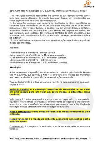 106. Com base na Resolução CFC 1.120/08, analise as afirmativas a seguir:

I. As variações cambiais resultantes de conversão das demonstrações contá-
beis para moeda diferente da moeda funcional devem ser reconhecidas em
conta específica no resultado não-operacional.
II. As variações cambiais que surgem da liquidação de itens monetários ao
converter itens monetários por taxas diferentes daquelas pelas quais foram
inicialmente convertidas durante o período, ou em demonstrações contábeis
anteriores, devem ser reconhecidas como receita ou despesa no período em
que surgirem, com exceção das variações cambiais de itens monetários que
fazem parte do investimento líquido da entidade que reporta em uma entidade
no exterior.
III. Uma entidade pode apresentar suas demonstrações contábeis em qualquer
moeda (ou moedas).

Assinale:

(a) se somente a afirmativa I estiver correta.
(b) se somente as afirmativas I e II estiverem corretas.
(c) se somente as afirmativas I e III estiverem corretas.
(d) se somente a afirmativa II estiver correta.
(e) se somente as afirmativas II e III estiverem corretas.

Resolução

Antes de resolver a questão, vamos estudar os conceitos principais da Resolu-
ção no 1.120/08, que aprovou a NBC T 7, que trata dos efeitos das mudanças
nas taxas de câmbio e conversão de demonstrações contábeis:

Taxa de fechamento é a taxa de câmbio vigente na data do balanço para ope-
rações a vista.

Variação cambial é a diferença resultante da conversão de um valor
em uma moeda para um valor em outra moeda, a diferentes taxas
cambiais.

Valor justo é o valor pelo qual um ativo pode ser negociado, ou um passivo
liquidado, entre partes interessadas, conhecedoras do negócio e independen-
tes entre si, com a ausência de fatores que pressionem para a liquidação da
transação ou que caracterizem uma transação compulsória.

Moeda estrangeira é uma moeda diferente da moeda funcional de uma
entidade.

Moeda funcional é a moeda do ambiente econômico principal no qual a
entidade opera.

Conglomerado é o conjunto da entidade controladora e de todas as suas con-
troladas.



Prof. José Jayme Moraes Junior – Contabilidade Geral em Exercícios – Div. Bancas 17
 