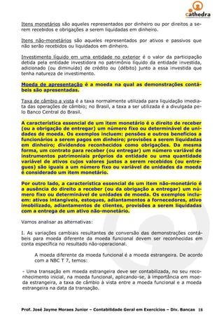 Itens monetários são aqueles representados por dinheiro ou por direitos a se-
rem recebidos e obrigações a serem liquidadas em dinheiro.

Itens não-monetários são aqueles representados por ativos e passivos que
não serão recebidos ou liquidados em dinheiro.

Investimento líquido em uma entidade no exterior é o valor da participação
detida pela entidade investidora no patrimônio líquido da entidade investida,
adicionado (ou diminuído) de crédito ou (débito) junto a essa investida que
tenha natureza de investimento.

Moeda de apresentação é a moeda na qual as demonstrações contá-
beis são apresentadas.

Taxa de câmbio a vista é a taxa normalmente utilizada para liquidação imedia-
ta das operações de câmbio; no Brasil, a taxa a ser utilizada é a divulgada pe-
lo Banco Central do Brasil.

A característica essencial de um item monetário é o direito de receber
(ou a obrigação de entregar) um número fixo ou determinável de uni-
dades de moeda. Os exemplos incluem: pensões e outros benefícios a
funcionários a serem pagos em dinheiro; provisões a serem liquidadas
em dinheiro; dividendos reconhecidos como obrigações. Da mesma
forma, um contrato para receber (ou entregar) um número variável de
instrumentos patrimoniais próprios da entidade ou uma quantidade
variável de ativos cujos valores justos a serem recebidos (ou entre-
gues) são iguais a um número fixo ou variável de unidades da moeda
é considerado um item monetário.

Por outro lado, a característica essencial de um item não-monetário é
a ausência do direito a receber (ou da obrigação a entregar) um nú-
mero fixo ou determinável de unidades de moeda. Os exemplos inclu-
em: ativos intangíveis, estoques, adiantamentos a fornecedores, ativo
imobilizado, adiantamentos de clientes, provisões a serem liquidadas
com a entrega de um ativo não-monetário.

Vamos analisar as alternativas:

I. As variações cambiais resultantes de conversão das demonstrações contá-
beis para moeda diferente da moeda funcional devem ser reconhecidas em
conta específica no resultado não-operacional.

      A moeda diferente da moeda funcional é a moeda estrangeira. De acordo
      com a NBC T 7, temos:

- Uma transação em moeda estrangeira deve ser contabilizada, no seu reco-
nhecimento inicial, na moeda funcional, aplicando-se, à importância em moe-
da estrangeira, a taxa de câmbio à vista entre a moeda funcional e a moeda
estrangeira na data da transação.



Prof. José Jayme Moraes Junior – Contabilidade Geral em Exercícios – Div. Bancas 18
 
