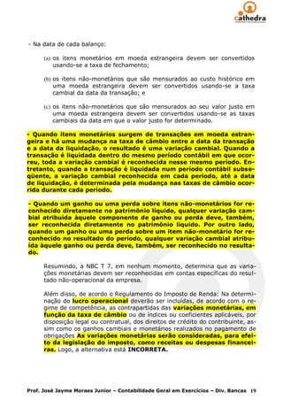 - Na data de cada balanço:

      (a) os itens monetários em moeda estrangeira devem ser convertidos
          usando-se a taxa de fechamento;

      (b) os itens não-monetários que são mensurados ao custo histórico em
          uma moeda estrangeira devem ser convertidos usando-se a taxa
          cambial da data da transação; e

      (c) os itens não-monetários que são mensurados ao seu valor justo em
          uma moeda estrangeira devem ser convertidos usando-se as taxas
          cambiais da data em que o valor justo for determinado.

- Quando itens monetários surgem de transações em moeda estran-
geira e há uma mudança na taxa de câmbio entre a data da transação
e a data da liquidação, o resultado é uma variação cambial. Quando a
transação é liquidada dentro do mesmo período contábil em que ocor-
reu, toda a variação cambial é reconhecida nesse mesmo período. En-
tretanto, quando a transação é liquidada num período contábil subse-
qüente, a variação cambial reconhecida em cada período, até a data
de liquidação, é determinada pela mudança nas taxas de câmbio ocor-
rida durante cada período.

- Quando um ganho ou uma perda sobre itens não-monetários for re-
conhecido diretamente no patrimônio líquido, qualquer variação cam-
bial atribuída àquele componente de ganho ou perda deve, também,
ser reconhecida diretamente no patrimônio líquido. Por outro lado,
quando um ganho ou uma perda sobre um item não-monetário for re-
conhecido no resultado do período, qualquer variação cambial atribu-
ída àquele ganho ou perda deve, também, ser reconhecido no resulta-
do.

      Resumindo, a NBC T 7, em nenhum momento, determina que as varia-
      ções monetárias devem ser reconhecidas em contas específicas do resul-
      tado não-operacional da empresa.

      Além disso, de acordo o Regulamento do Imposto de Renda: Na determi-
      nação do lucro operacional deverão ser incluídas, de acordo com o re-
      gime de competência, as contrapartidas das variações monetárias, em
      função da taxa de câmbio ou de índices ou coeficientes aplicáveis, por
      disposição legal ou contratual, dos direitos de crédito do contribuinte, as-
      sim como os ganhos cambiais e monetários realizados no pagamento de
      obrigações As variações monetárias serão consideradas, para efei-
      to da legislação do imposto, como receitas ou despesas financei-
      ras. Logo, a alternativa está INCORRETA.




Prof. José Jayme Moraes Junior – Contabilidade Geral em Exercícios – Div. Bancas 19
 