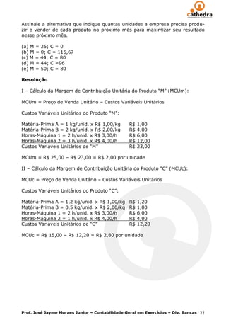 Assinale a alternativa que indique quantas unidades a empresa precisa produ-
zir e vender de cada produto no próximo mês para maximizar seu resultado
nesse próximo mês.

(a) M = 25; C = 0
(b) M = 0; C = 116,67
(c) M = 44; C = 80
(d) M = 44; C =96
(e) M = 50; C = 80

Resolução

I – Cálculo da Margem de Contribuição Unitária do Produto “M” (MCUm):

MCUm = Preço de Venda Unitário – Custos Variáveis Unitários

Custos Variáveis Unitários do Produto “M”:

Matéria-Prima A = 1 kg/unid. x R$ 1,00/kg       R$   1,00
Matéria-Prima B = 2 kg/unid. x R$ 2,00/kg       R$   4,00
Horas-Máquina 1 = 2 h/unid. x R$ 3,00/h         R$   6,00
Horas-Máquina 2 = 3 h/unid. x R$ 4,00/h         R$   12,00
Custos Variáveis Unitários de “M”               R$   23,00

MCUm = R$ 25,00 – R$ 23,00 = R$ 2,00 por unidade

II – Cálculo da Margem de Contribuição Unitária do Produto “C” (MCUc):

MCUc = Preço de Venda Unitário – Custos Variáveis Unitários

Custos Variáveis Unitários do Produto “C”:

Matéria-Prima A = 1,2 kg/unid. x R$ 1,00/kg     R$   1,20
Matéria-Prima B = 0,5 kg/unid. x R$ 2,00/kg     R$   1,00
Horas-Máquina 1 = 2 h/unid. x R$ 3,00/h         R$   6,00
Horas-Máquina 2 = 1 h/unid. x R$ 4,00/h         R$   4,00
Custos Variáveis Unitários de “C”               R$   12,20

MCUc = R$ 15,00 – R$ 12,20 = R$ 2,80 por unidade




Prof. José Jayme Moraes Junior – Contabilidade Geral em Exercícios – Div. Bancas 22
 