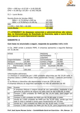 CPVn = 600 kg x $ 67,00 = $ 40.200,00
CPVl = 8.100 kg x 67,00 = $ 542.700,00

II.2 – Lucro Bruto:

Receita Bruta de Vendas (RBV)
      RBVn = $ 72,00/kg x 600 kg                 43.200
      RBVl = $ 70,00/kg x 8.100 kg              567.000
RBV                                             610.200
(-) CPV = 542.700 + 40.200                     (582.900)
Lucro Bruto                                      27.300

(*) ATENÇÃO!!! As despesas comerciais e administrativas são coloca-
das, na Demonstração do Resultado do Exercício, após o Lucro Bruto,
para apurar o Lucro Operacional Líquido.

GABARITO: A

Com base no enunciado a seguir, responda às questões 110 a 113:

A Cia. JMAP vende o produto PAMJ. A empresa apresenta o seguinte Balanço
em 31.08.X8:

ATIVO                 -                   PASSIVO         +    –
                                          PATRIMÔNIO
                                          LÍQUIDO
Disponibilidades      76.000              Fornecedores         26.500
Estoques              25.000              Contas a Pagar       20.000
Móveis e Utensílios   200.000             Capital Social       180.000
(-)   Depreciação     -16.000             Lucros    Acumula-   58.500
acumulada                                 dos
Total                 285.000                                  285.000

Informações adicionais:
i) o Estoque é constituído por 1.000 unidades adquiridas por R$ 25,00 cada. A
empresa adota o CMPM (Custo médio ponderado móvel) – controle permanen-
te;
ii) os Móveis e Utensílios são depreciados à taxa de 12% ao ano.
A empresa efetuou as seguintes operações no mês de setembro de X8:

Data    Evento
01      A empresa efetuou o seguro anual de seu patrimônio, mediante o pa-
        gamento do prêmio de seguro no valor total de R$ 6.000,00, à vista.
02      Compra 1.000 unidades de PAMJ por R$ 26,00 cada, para pagar em
        outubro/X8.
05      Compra 2.500 unidades de PAMJ por R$ 24,80 cada, à vista.
10      Venda de 3.000 unidades de PAMJ por R$ 35,00 cada, sendo que me-
        tade à vista e metade a prazo para recebimento em 30 dias.
15      Venda de 1.100 unidades de PAMJ por R$ 30,00 cada, à vista.
22      Compra 2.000 unidades de PAMJ por R$ 25,50, para pagamento em 60

Prof. José Jayme Moraes Junior – Contabilidade Geral em Exercícios – Div. Bancas 32
 
