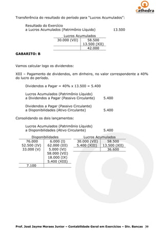 Transferência do resultado do período para “Lucros Acumulados”:

      Resultado do Exercício
      a Lucros Acumulados (Patrimônio Líquido)                13.500
                             Lucros Acumulados
                         30.000 (VII)    58.500
                                       13.500 (XII)
                                         42.000
GABARITO: B


Vamos calcular logo os dividendos:

XIII – Pagamento de dividendos, em dinheiro, no valor correspondente a 40%
do lucro do período.

      Dividendos a Pagar = 40% x 13.500 = 5.400

      Lucros Acumulados (Patrimônio Líquido)
      a Dividendos a Pagar (Passivo Circulante)       5.400

      Dividendos a Pagar (Passivo Circulante)
      a Disponibilidades (Ativo Circulante)           5.400

Consolidando os dois lançamentos:

      Lucros Acumulados (Patrimônio Líquido)
      a Disponibilidades (Ativo Circulante)           5.400

         Disponibilidades                 Lucros Acumulados
     76.000          6.000 (I)        30.000 (VII)    58.500
   52.500 (IV)     62.000 (III)       5.400 (XIII)  13.500 (XII)
   33.000 (V)       5.000 (VI)                        36.600
                  58.000 (VII)
                   18.000 (IX)
                   5.400 (XIII)
      7.100




Prof. José Jayme Moraes Junior – Contabilidade Geral em Exercícios – Div. Bancas 39
 
