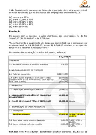 111. Considerando somente os dados do enunciado, determine o percentual
do valor adicionado que foi distribuído aos empregados em setembro/X8.

(a) menor que 10%
(b) entre 10,01% e 20%
(c) entre 20,01% e 30%
(d) entre 30,01% e 40%
(e) maior que 40%

Resolução

De acordo com a questão, o valor distribuído aos empregados foi de R$
10.000,00 (R$ 18.000,00 – R$ 8.000,00).

“Reconhecimento e pagamento de despesas administrativas e comerciais no
montante total de R$ 18.000,00, sendo R$ 8.000,00 relativos a serviços de
terceiros e o restante a pessoal próprio.”

Montando a Demonstração do Valor Adicionado, teríamos:

                                                        Set/2008 %

1-RECEITAS

1.1. Vendas de mercadoria, produtos e serviços            138.000


2-INSUMOS ADQUIRIDOS DE TERCEIROS

2.1. Materiais consumidos                             (102.955,55)

2.2. Outros custos de produtos e serviços vendidos      (8.000,00)
(Despesas Adm. e Com. Com terceiros, Desp. de Segu-       (500,00)
ros e Desp. c/ Prov.)                                   (1.044,44)

3 - RETENÇÕES

3.1. Depreciação, amortização e exaustão                (2.000,00)


4 -VALOR ADICIONADO LÍQUIDO PRODUZIDO                  23.500,00
PELA ENTIDADE

6 - VALOR ADICIONADO TOTAL A DISTRIBUIR                23.500,00 100%


7 - DISTRIBUIÇÃO DO VALOR ADICIONADO

7.1. Empregados

    Salários e encargos                                10.000,00 10.000/23.500 =
                                                                 42,55%

7.4. Juros sobre capital próprio e dividendos            5.400,00 5.400/23.500 =
                                                                  22,98%
7.5. Lucros retidos/prejuízo do exercício                8.100,00 8.100/23.500 =
                                                                  34,47%


Prof. José Jayme Moraes Junior – Contabilidade Geral em Exercícios – Div. Bancas 40
 